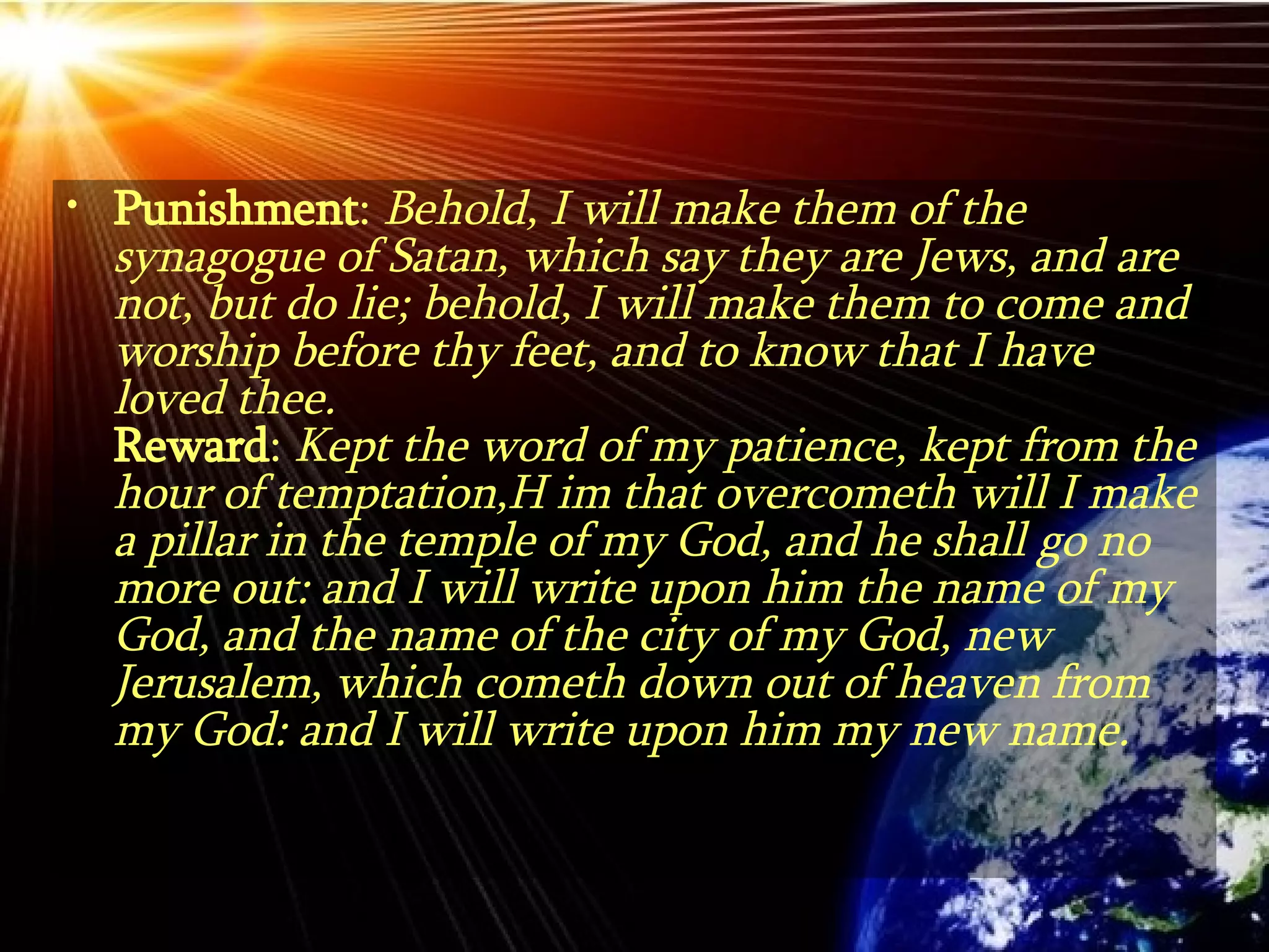 Punishment :  Behold, I will make them of the synagogue of Satan, which say they are Jews, and are not, but do lie; behold, I will make them to come and worship before thy feet, and to know that I have loved thee. Reward :  Kept the word of my patience, kept from the hour of temptation,H im that overcometh will I make a pillar in the temple of my God, and he shall go no more out: and I will write upon him the name of my God, and the name of the city of my God, new Jerusalem, which cometh down out of heaven from my God: and I will write upon him my new name.  