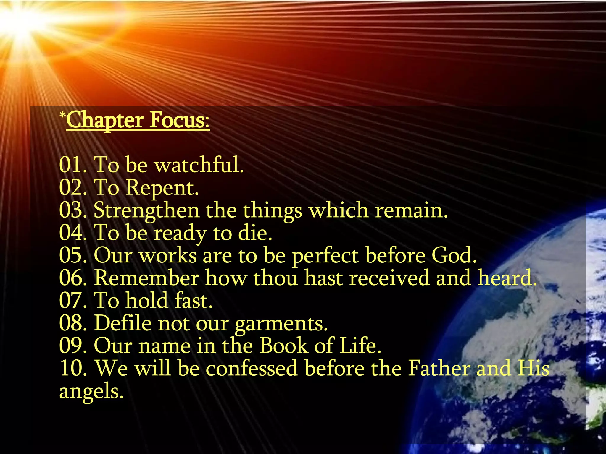 * Chapter Focus : 01. To be watchful. 02. To Repent. 03. Strengthen the things which remain.  04. To be ready to die. 05. Our works are to be perfect before God. 06. Remember how thou hast received and heard.  07. To hold fast. 08. Defile not our garments. 09. Our name in the Book of Life. 10. We will be confessed before the Father and His angels. 