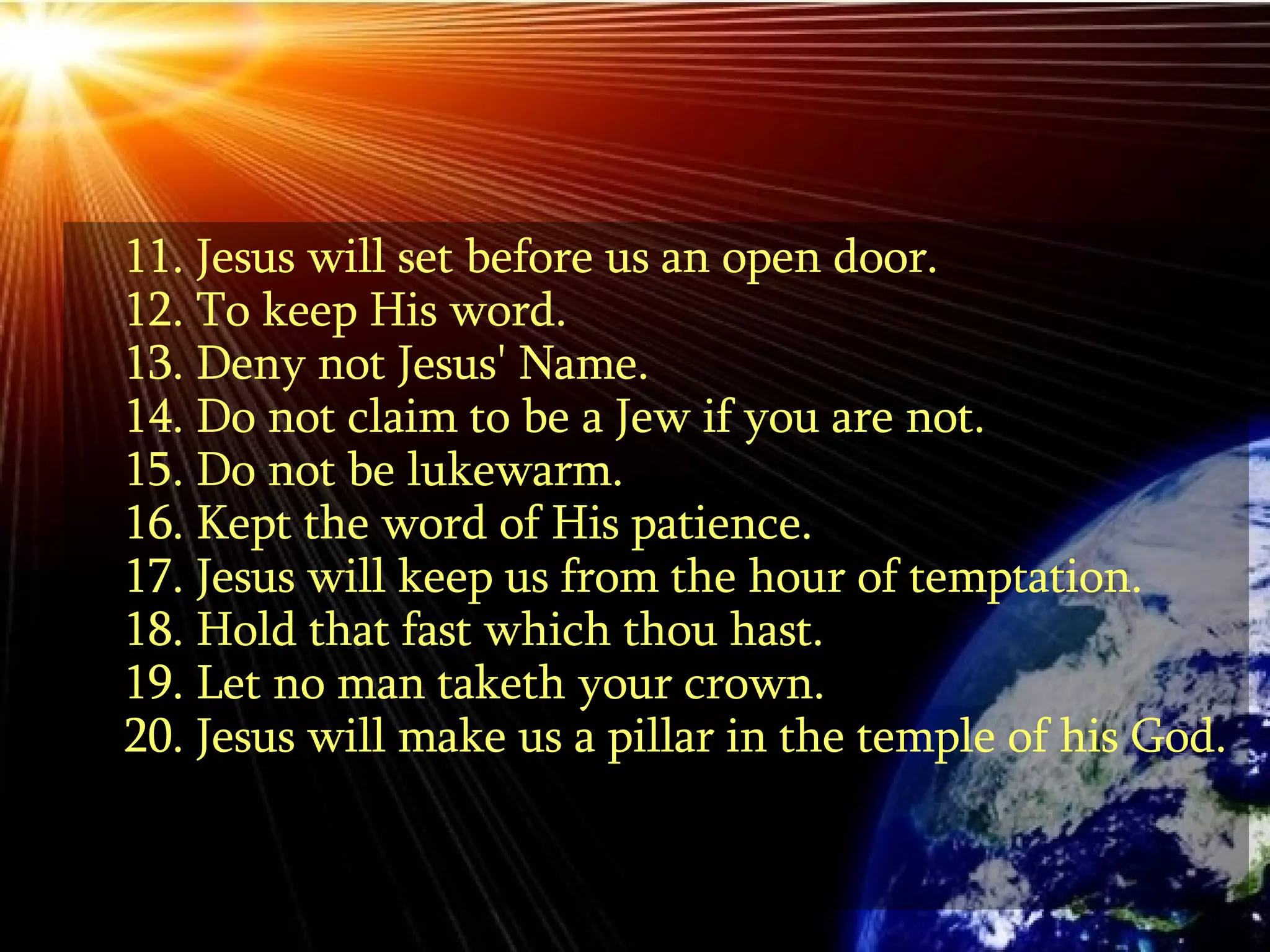 11. Jesus will set before us an open door. 12. To keep His word. 13. Deny not Jesus' Name. 14. Do not claim to be a Jew if you are not. 15. Do not be lukewarm. 16. Kept the word of His patience.  17. Jesus will keep us from the hour of temptation.  18. Hold that fast which thou hast. 19. Let no man taketh your crown. 20. Jesus will make us a pillar in the temple of his God. 