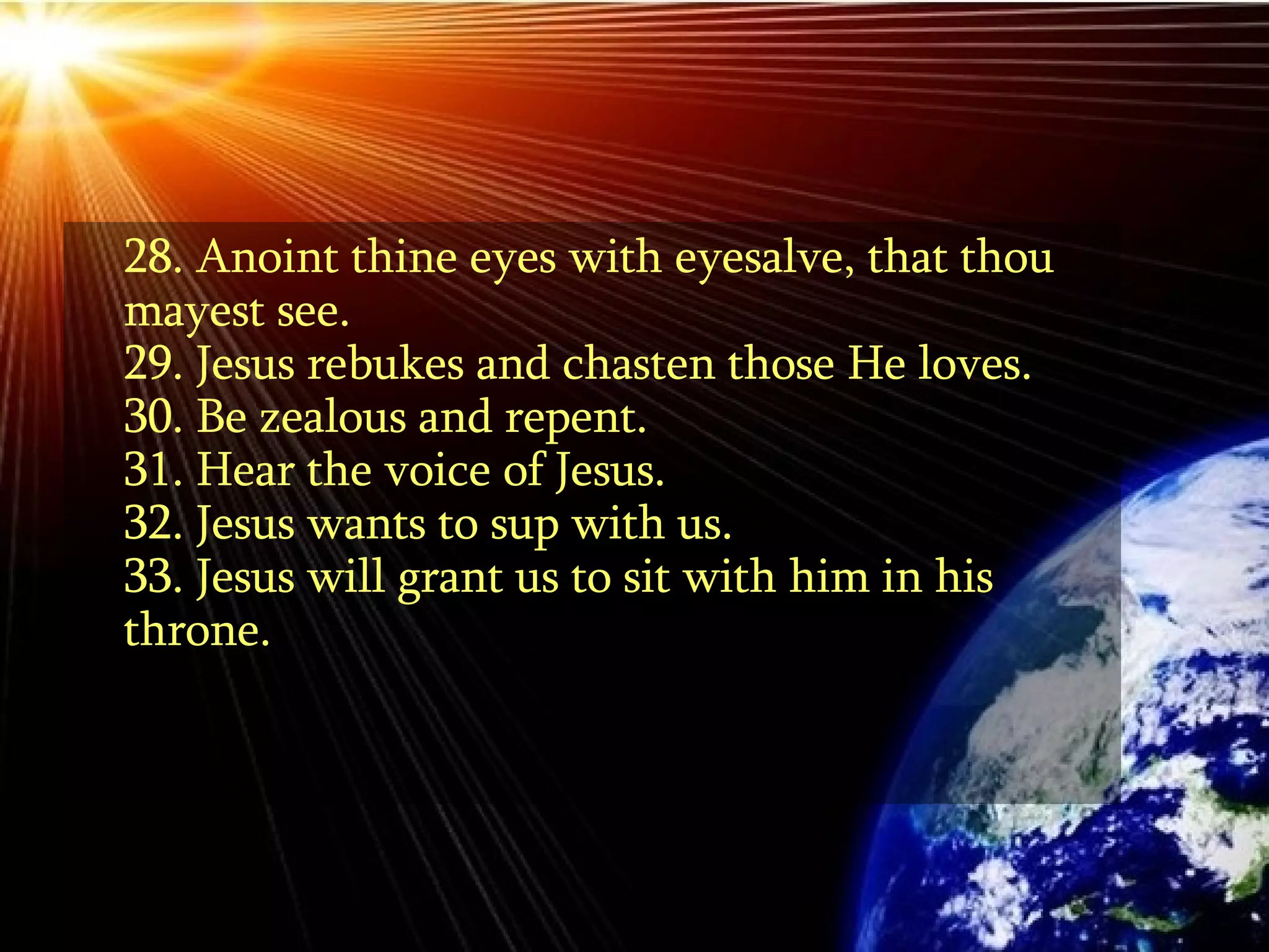 28. Anoint thine eyes with eyesalve, that thou mayest see.  29. Jesus rebukes and chasten those He loves. 30. Be zealous and repent.  31. Hear the voice of Jesus. 32. Jesus wants to sup with us. 33. Jesus will grant us to sit with him in his throne.  