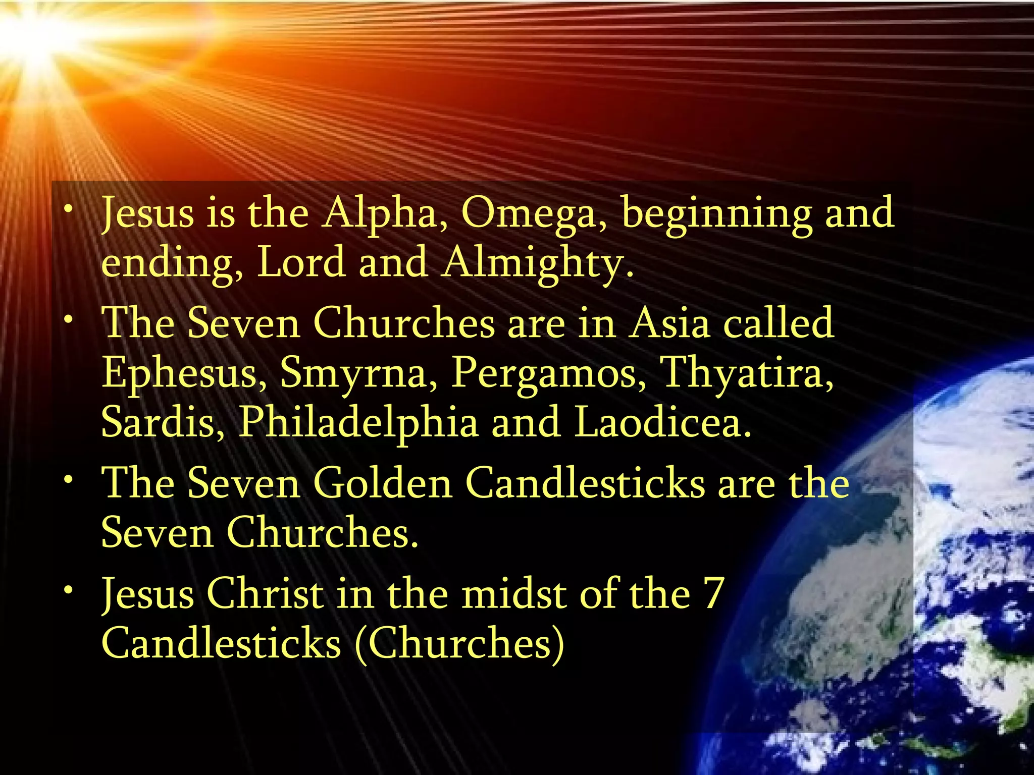 Jesus is the Alpha, Omega, beginning and ending, Lord and Almighty. The Seven Churches are in Asia called Ephesus, Smyrna, Pergamos, Thyatira, Sardis, Philadelphia and Laodicea.  The Seven Golden Candlesticks are the Seven Churches. Jesus Christ in the midst of the 7 Candlesticks (Churches)  