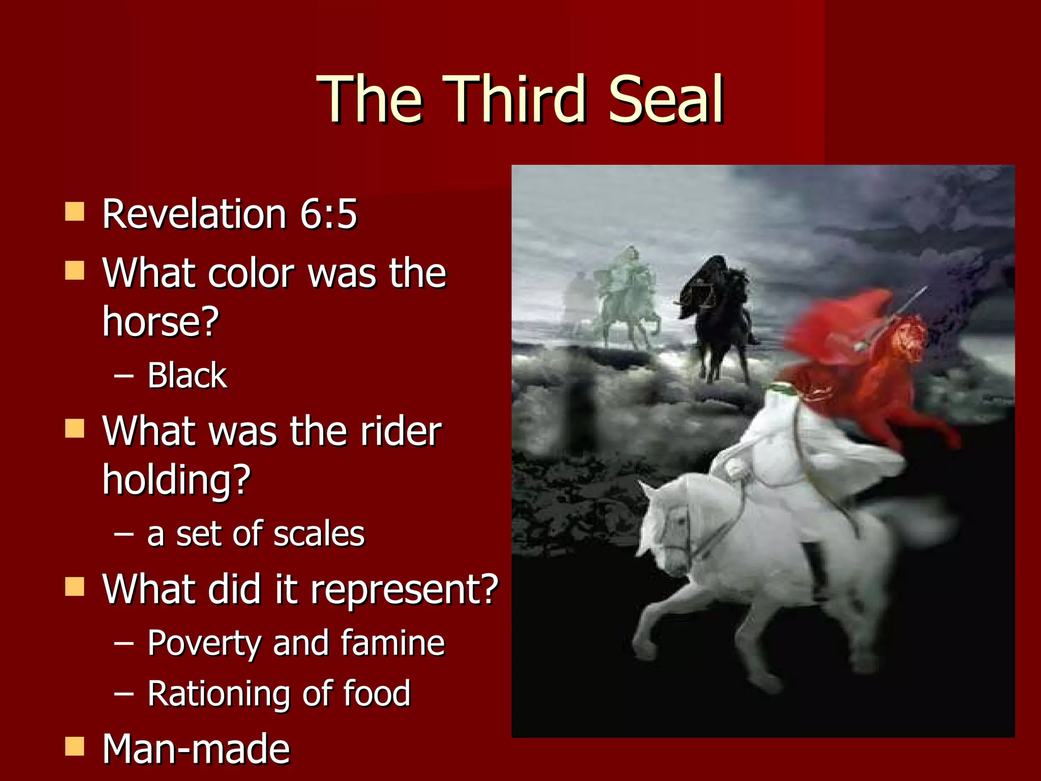 The Third Seal Revelation 6:5 What color was the horse? Black What was the rider holding? a set of scales What did it represent? Poverty and famine Rationing of food Man-made 
