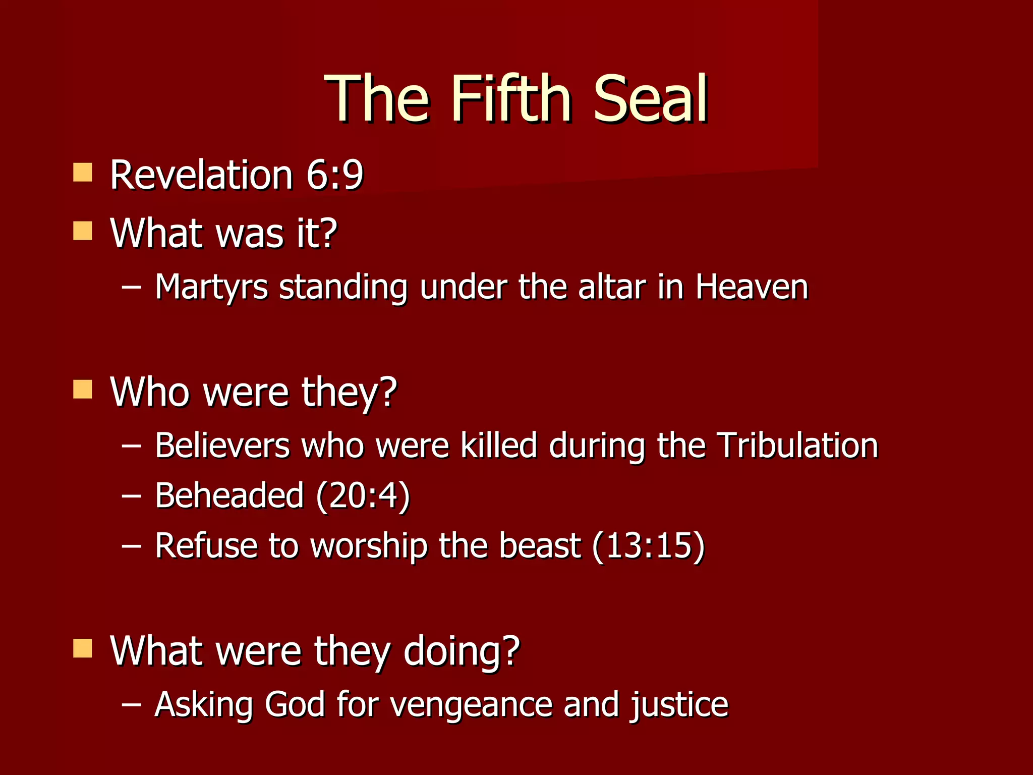 The Fifth Seal Revelation 6:9 What was it? Martyrs standing under the altar in Heaven Who were they? Believers who were killed during the Tribulation Beheaded (20:4) Refuse to worship the beast (13:15) What were they doing? Asking God for vengeance and justice 