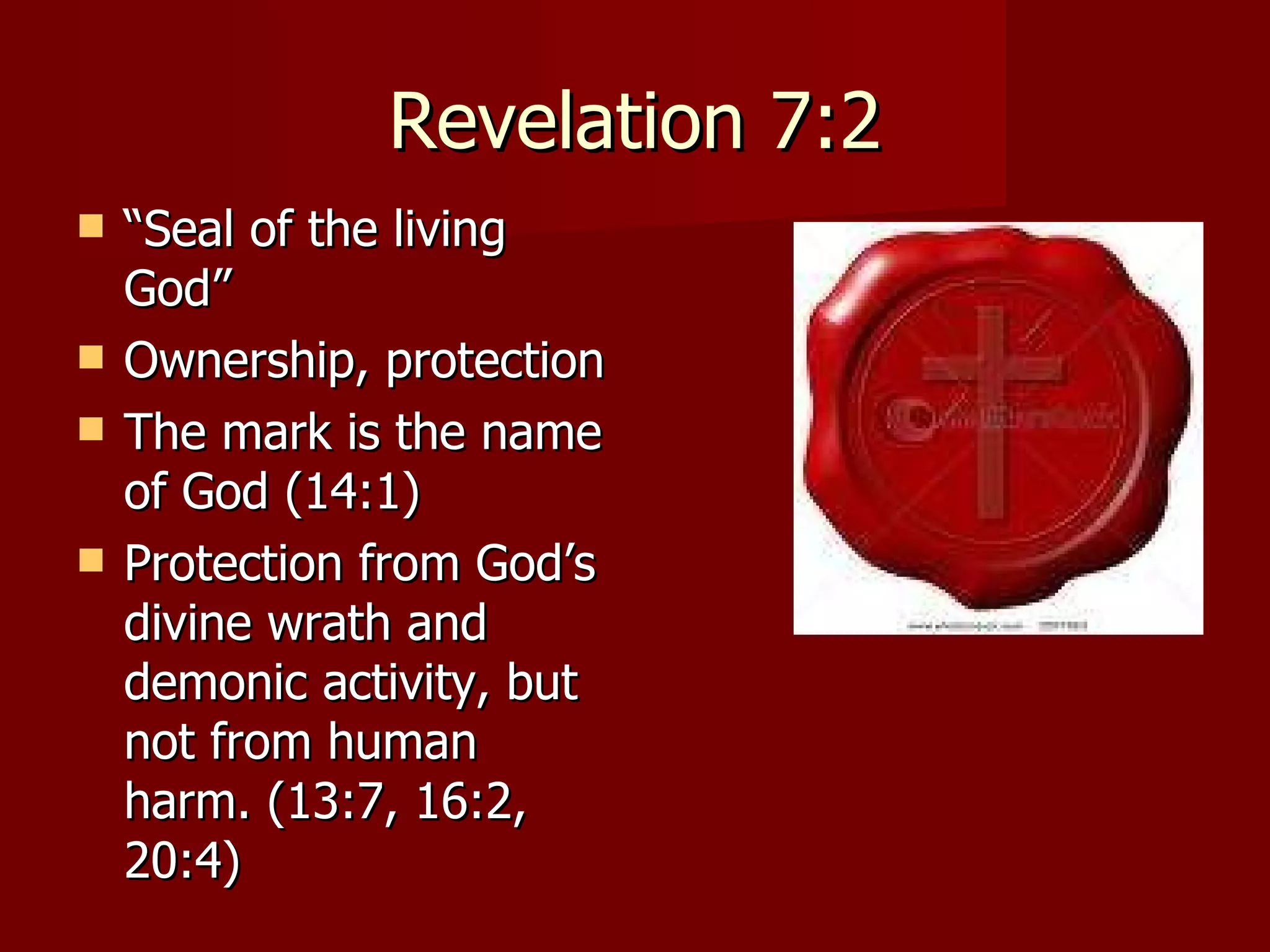 Revelation 7:2 “ Seal of the living God” Ownership, protection The mark is the name of God (14:1) Protection from God’s divine wrath and demonic activity, but not from human harm. (13:7, 16:2, 20:4) 