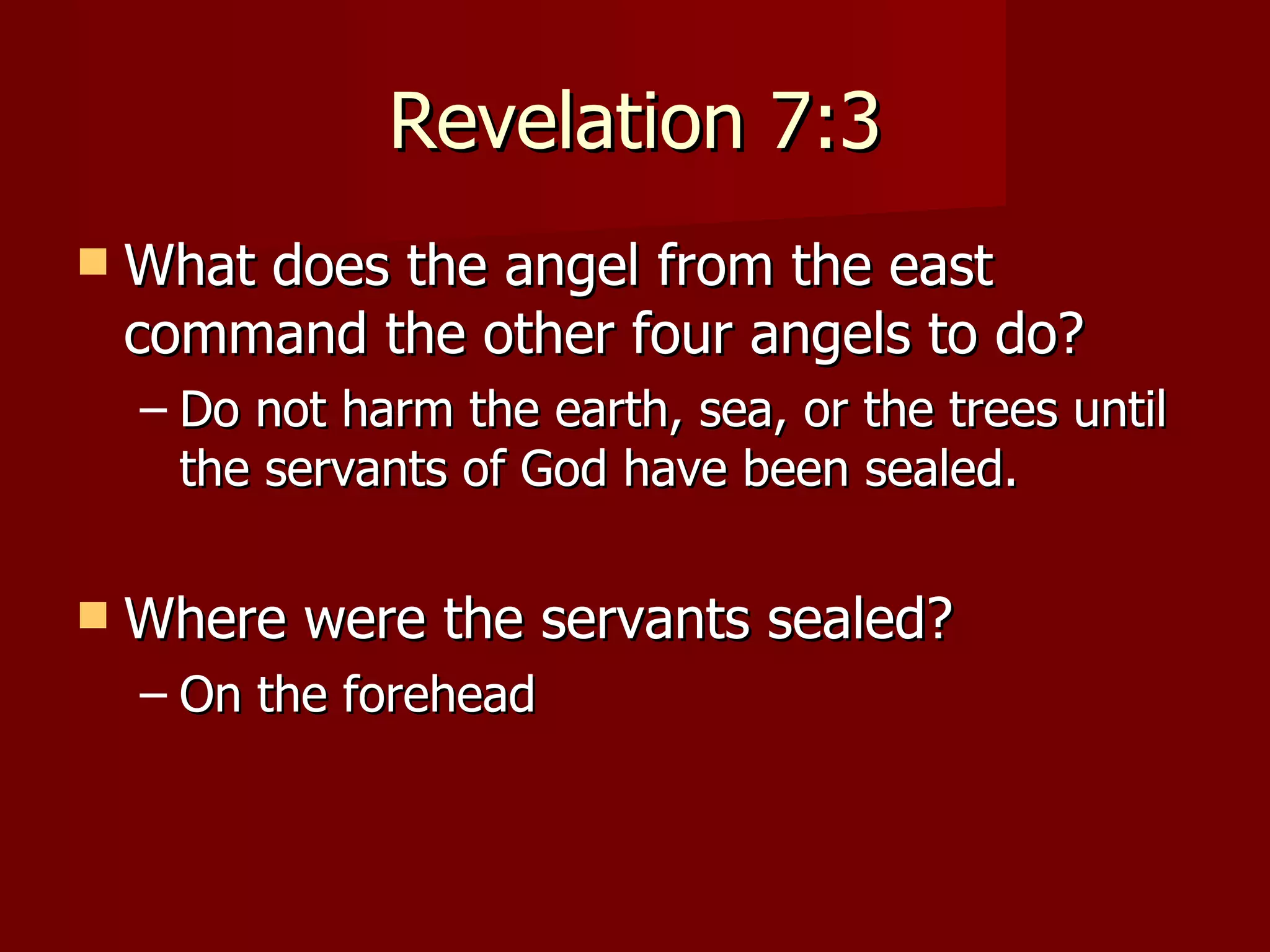 Revelation 7:3 What does the angel from the east command the other four angels to do? Do not harm the earth, sea, or the trees until the servants of God have been sealed. Where were the servants sealed? On the forehead 