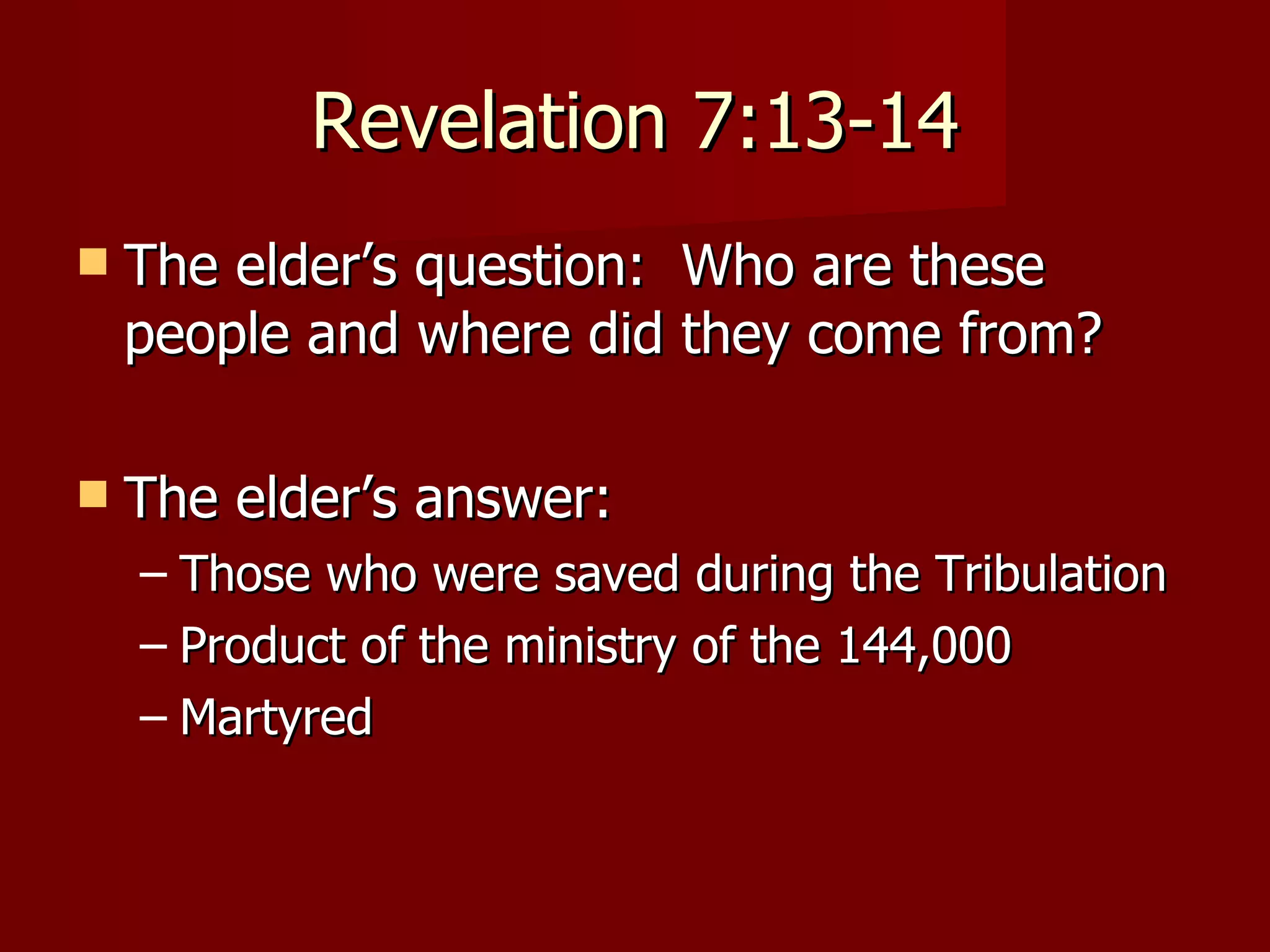 Revelation 7:13-14 The elder’s question:  Who are these people and where did they come from? The elder’s answer: Those who were saved during the Tribulation Product of the ministry of the 144,000  Martyred 