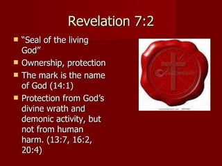Revelation 7:2 “ Seal of the living God” Ownership, protection The mark is the name of God (14:1) Protection from God’s divine wrath and demonic activity, but not from human harm. (13:7, 16:2, 20:4) 