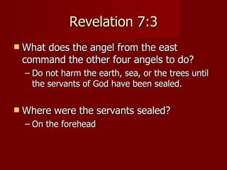 Revelation 7:3 What does the angel from the east command the other four angels to do? Do not harm the earth, sea, or the trees until the servants of God have been sealed. Where were the servants sealed? On the forehead 