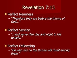 Revelation 7:15 Perfect Nearness “ Therefore they are before the throne of God…” Perfect Service “… and serve Him day and night in His temple.” Perfect Fellowship “ He who sits on the throne will dwell among them.” 