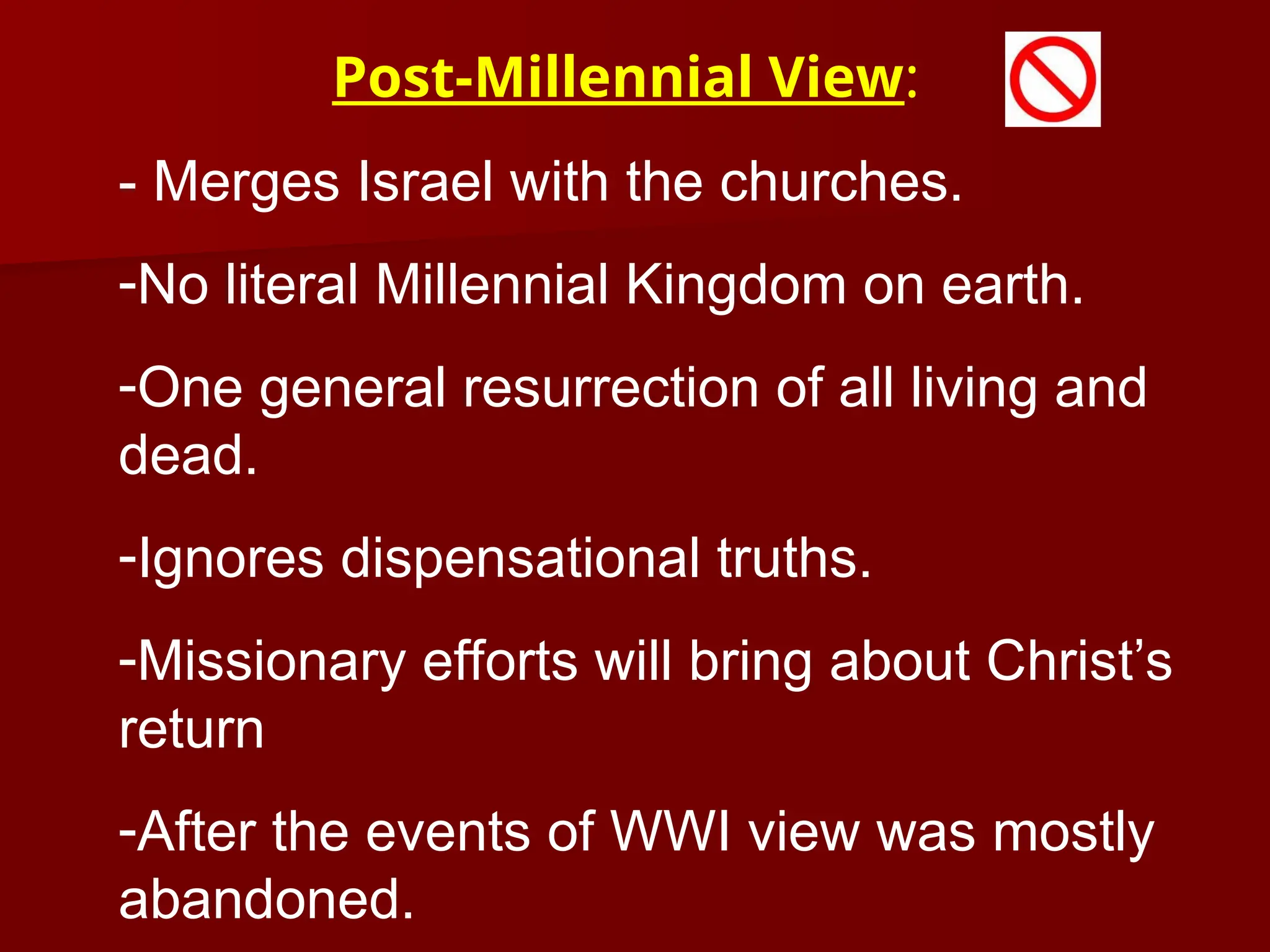 - Merges Israel with the churches.
-No literal Millennial Kingdom on earth.
-One general resurrection of all living and
dead.
-Ignores dispensational truths.
-Missionary efforts will bring about Christ’s
return
-After the events of WWI view was mostly
abandoned.
Post-Millennial View:
 