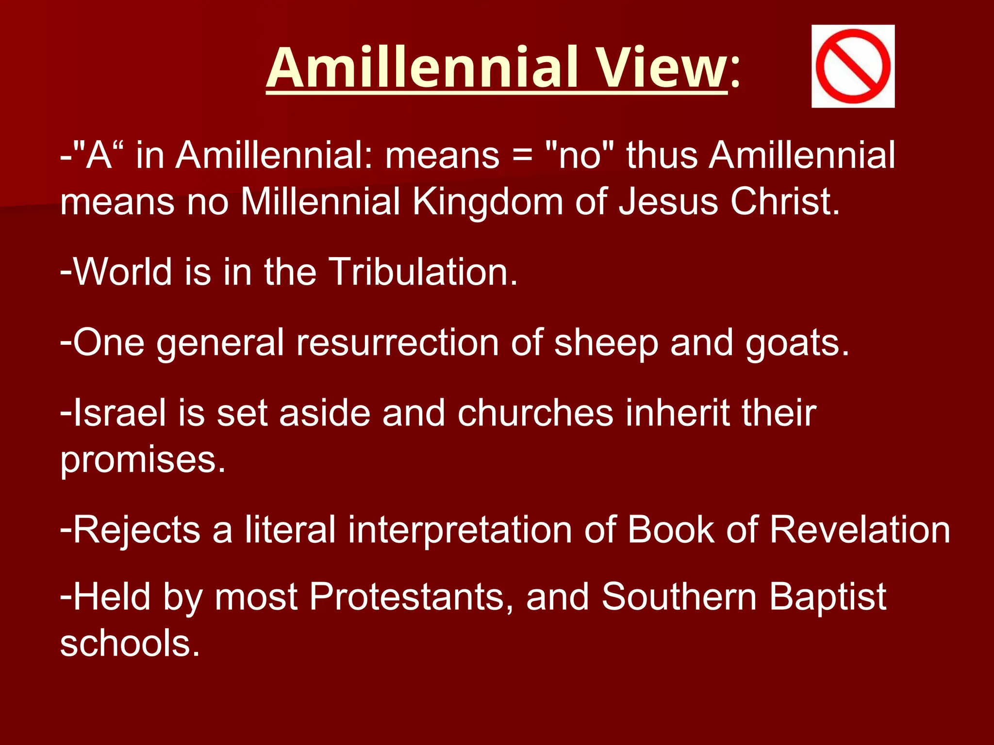 Amillennial View:
-"A“ in Amillennial: means = "no" thus Amillennial
means no Millennial Kingdom of Jesus Christ.
-World is in the Tribulation.
-One general resurrection of sheep and goats.
-Israel is set aside and churches inherit their
promises.
-Rejects a literal interpretation of Book of Revelation
-Held by most Protestants, and Southern Baptist
schools.
 