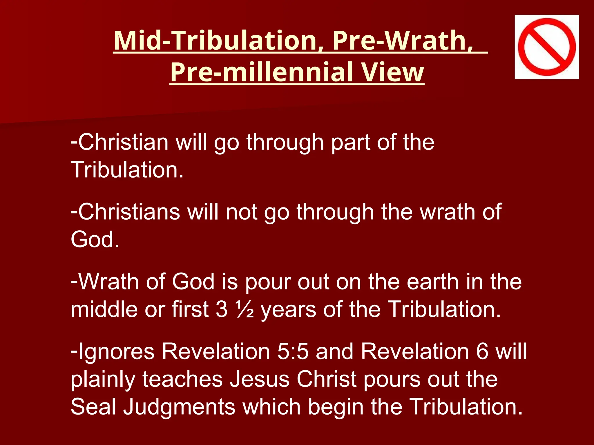 Mid-Tribulation, Pre-Wrath,
Pre-millennial View
-Christian will go through part of the
Tribulation.
-Christians will not go through the wrath of
God.
-Wrath of God is pour out on the earth in the
middle or first 3 ½ years of the Tribulation.
-Ignores Revelation 5:5 and Revelation 6 will
plainly teaches Jesus Christ pours out the
Seal Judgments which begin the Tribulation.
 