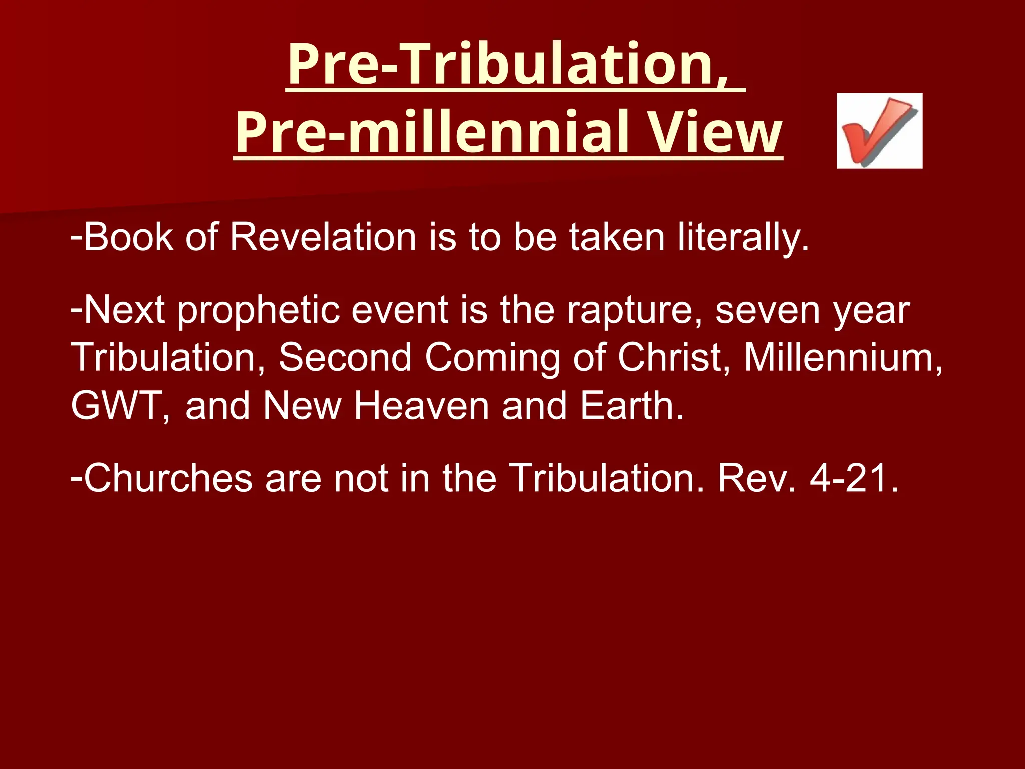 Pre-Tribulation,
Pre-millennial View
-Book of Revelation is to be taken literally.
-Next prophetic event is the rapture, seven year
Tribulation, Second Coming of Christ, Millennium,
GWT, and New Heaven and Earth.
-Churches are not in the Tribulation. Rev. 4-21.
 