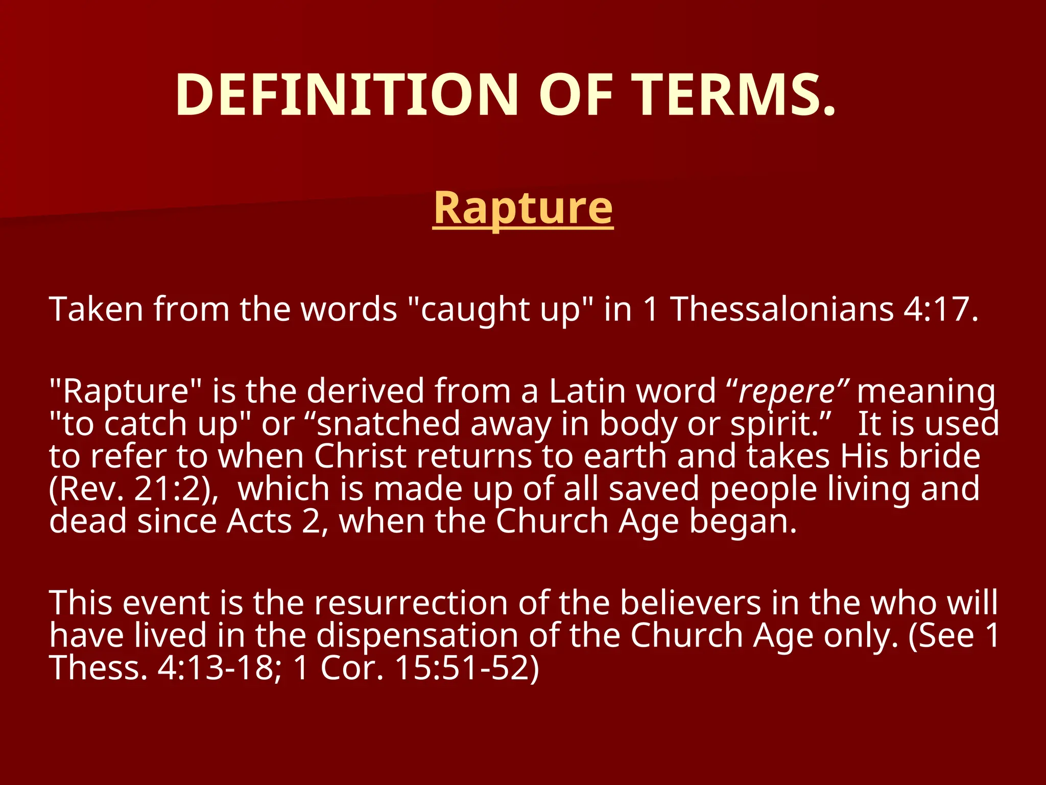 DEFINITION OF TERMS.
Rapture
Taken from the words "caught up" in 1 Thessalonians 4:17.
"Rapture" is the derived from a Latin word “repere” meaning
"to catch up" or “snatched away in body or spirit.” It is used
to refer to when Christ returns to earth and takes His bride
(Rev. 21:2), which is made up of all saved people living and
dead since Acts 2, when the Church Age began.
This event is the resurrection of the believers in the who will
have lived in the dispensation of the Church Age only. (See 1
Thess. 4:13-18; 1 Cor. 15:51-52)
 