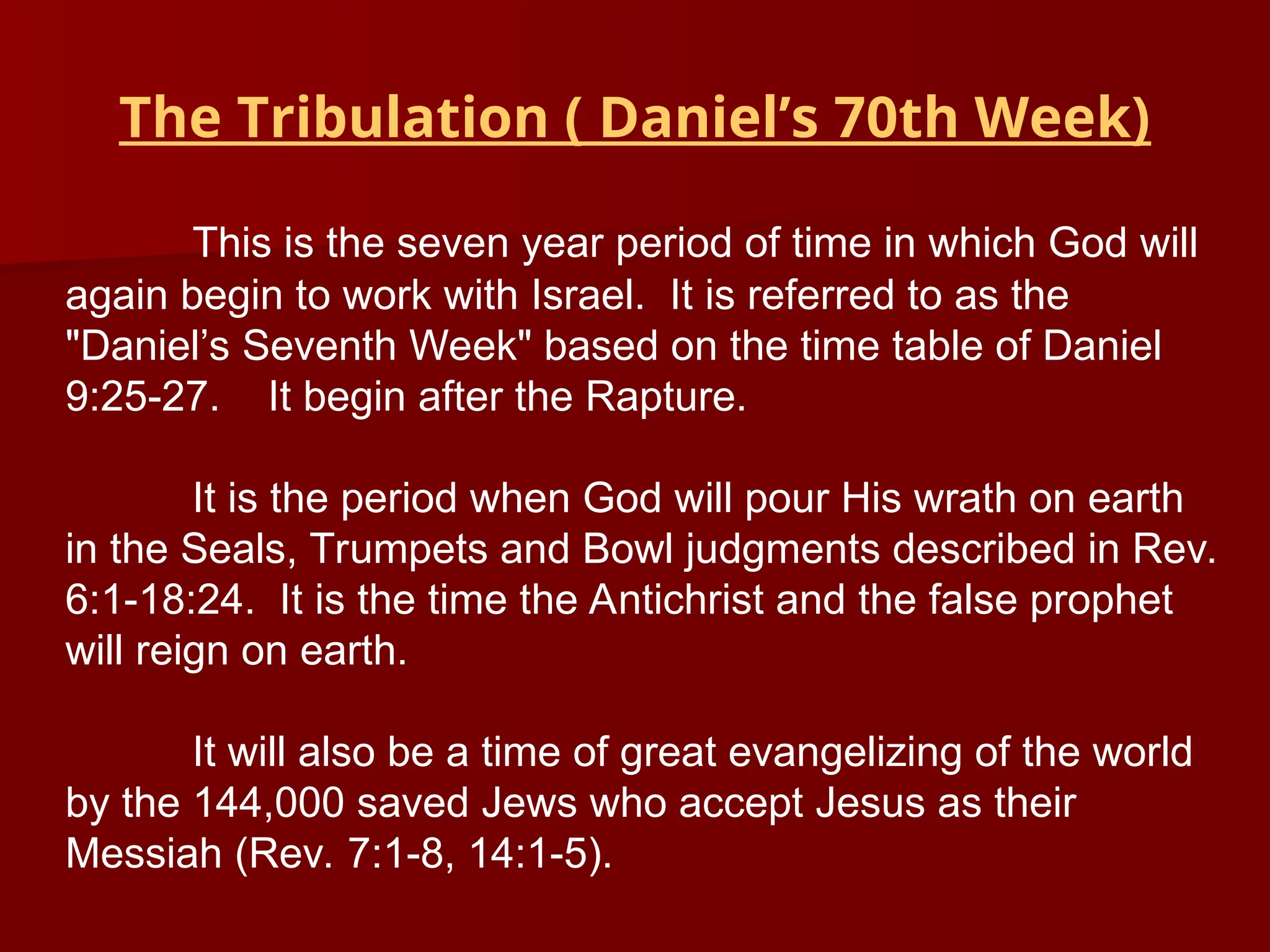 This is the seven year period of time in which God will
again begin to work with Israel. It is referred to as the
"Daniel’s Seventh Week" based on the time table of Daniel
9:25-27. It begin after the Rapture.
It is the period when God will pour His wrath on earth
in the Seals, Trumpets and Bowl judgments described in Rev.
6:1-18:24. It is the time the Antichrist and the false prophet
will reign on earth.
It will also be a time of great evangelizing of the world
by the 144,000 saved Jews who accept Jesus as their
Messiah (Rev. 7:1-8, 14:1-5).
The Tribulation ( Daniel’s 70th Week)
 