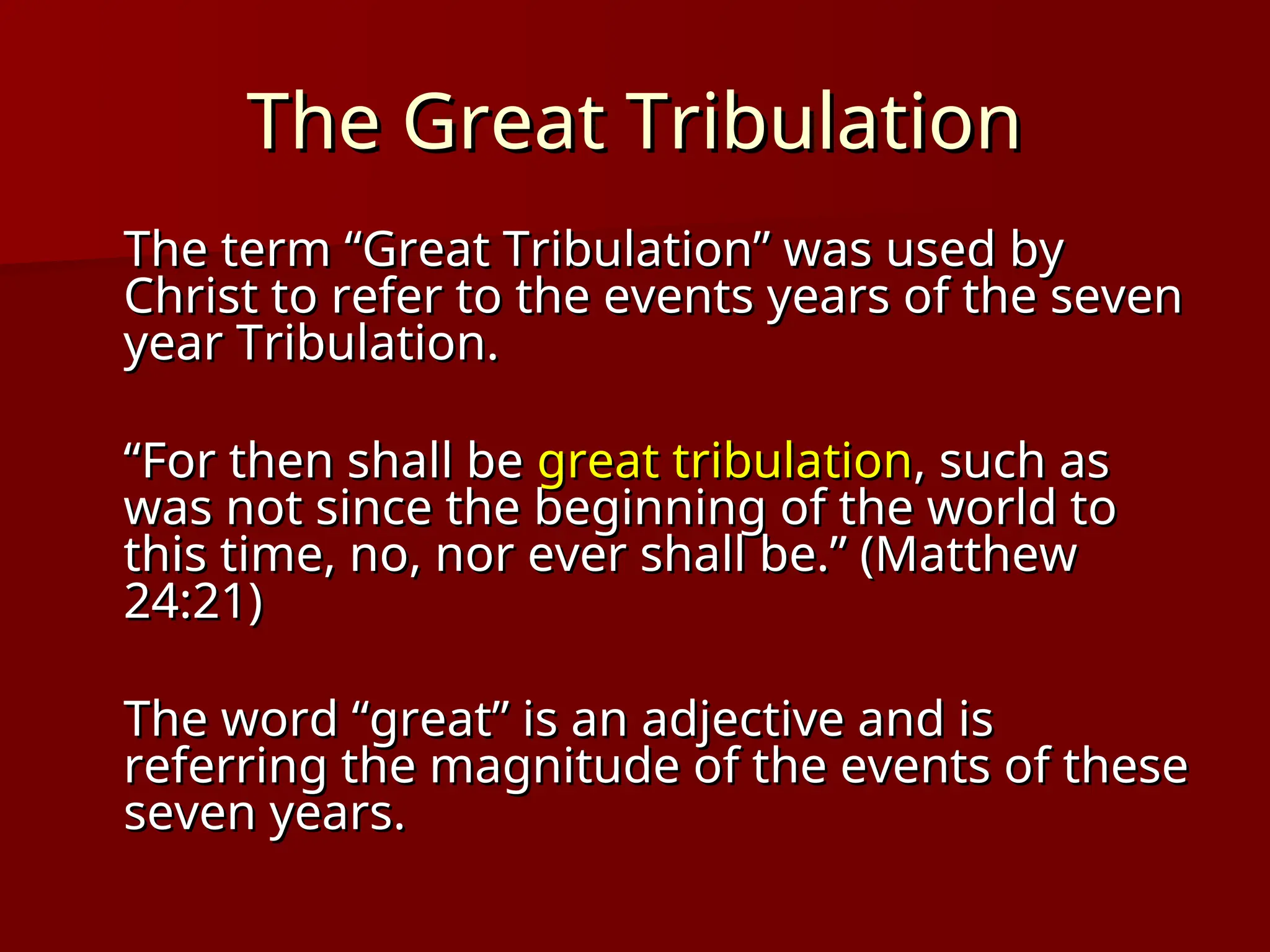 The Great Tribulation
The Great Tribulation
The term “Great Tribulation” was used by
The term “Great Tribulation” was used by
Christ to refer to the events years of the seven
Christ to refer to the events years of the seven
year Tribulation.
year Tribulation.
“
“For then shall be
For then shall be great tribulation
great tribulation, such as
, such as
was not since the beginning of the world to
was not since the beginning of the world to
this time, no, nor ever shall be.” (Matthew
this time, no, nor ever shall be.” (Matthew
24:21)
24:21)
The word “great” is an adjective and is
The word “great” is an adjective and is
referring the magnitude of the events of these
referring the magnitude of the events of these
seven years.
seven years.
 