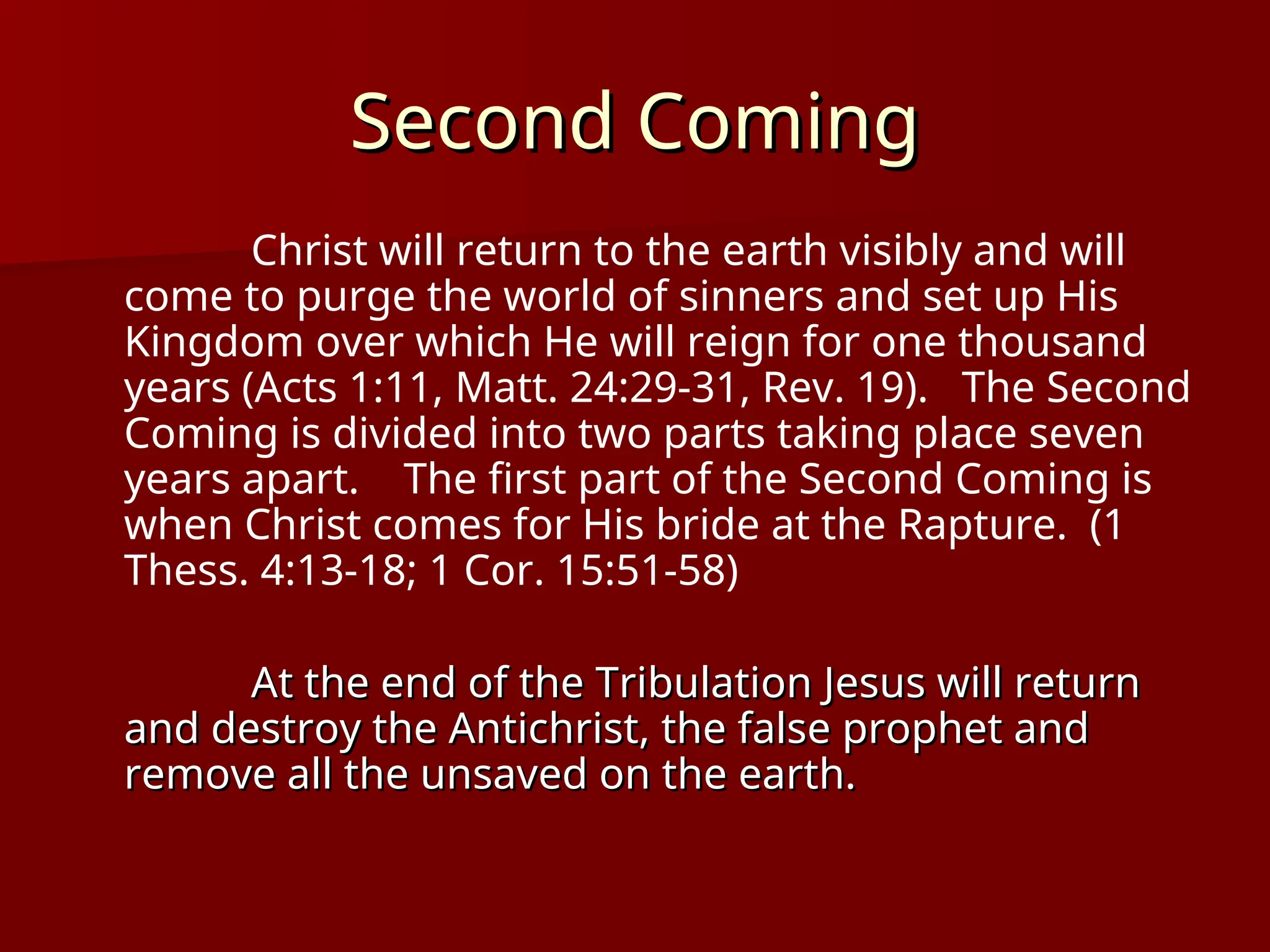 Second Coming
Second Coming
Christ will return to the earth visibly and will
come to purge the world of sinners and set up His
Kingdom over which He will reign for one thousand
years (Acts 1:11, Matt. 24:29-31, Rev. 19). The Second
Coming is divided into two parts taking place seven
years apart. The first part of the Second Coming is
when Christ comes for His bride at the Rapture. (1
Thess. 4:13-18; 1 Cor. 15:51-58)
At the end of the Tribulation Jesus will return
At the end of the Tribulation Jesus will return
and destroy the Antichrist, the false prophet and
and destroy the Antichrist, the false prophet and
remove all the unsaved on the earth.
remove all the unsaved on the earth.
 