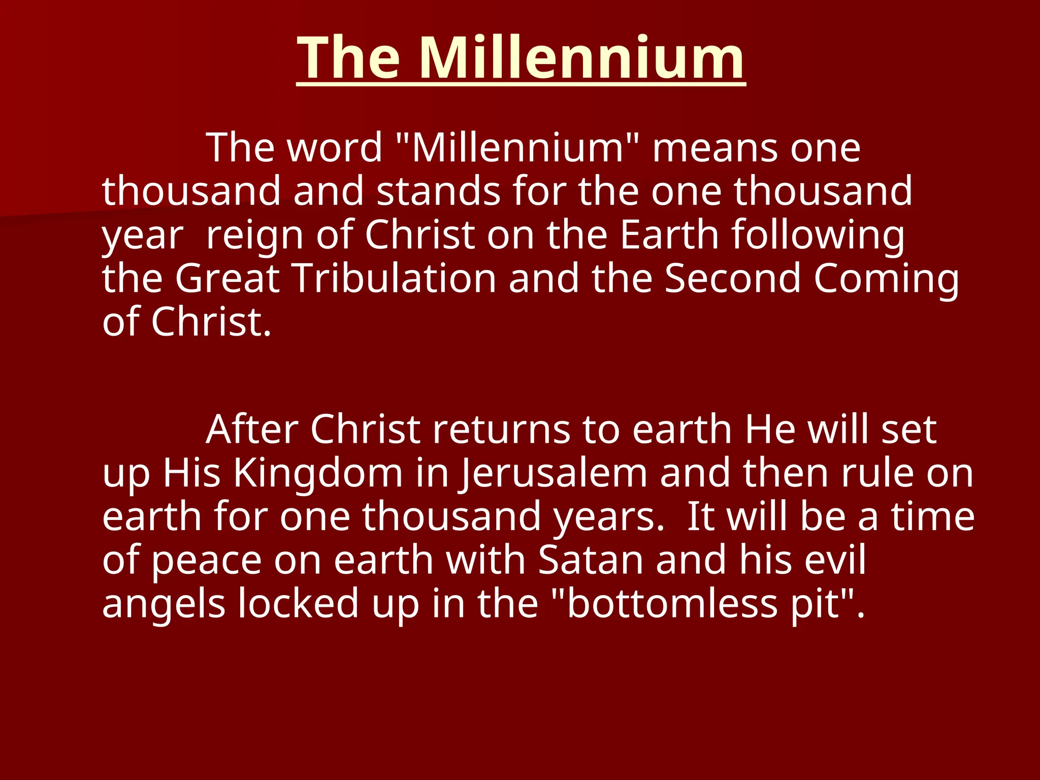 The Millennium
The word "Millennium" means one
thousand and stands for the one thousand
year reign of Christ on the Earth following
the Great Tribulation and the Second Coming
of Christ.
After Christ returns to earth He will set
up His Kingdom in Jerusalem and then rule on
earth for one thousand years. It will be a time
of peace on earth with Satan and his evil
angels locked up in the "bottomless pit".
 