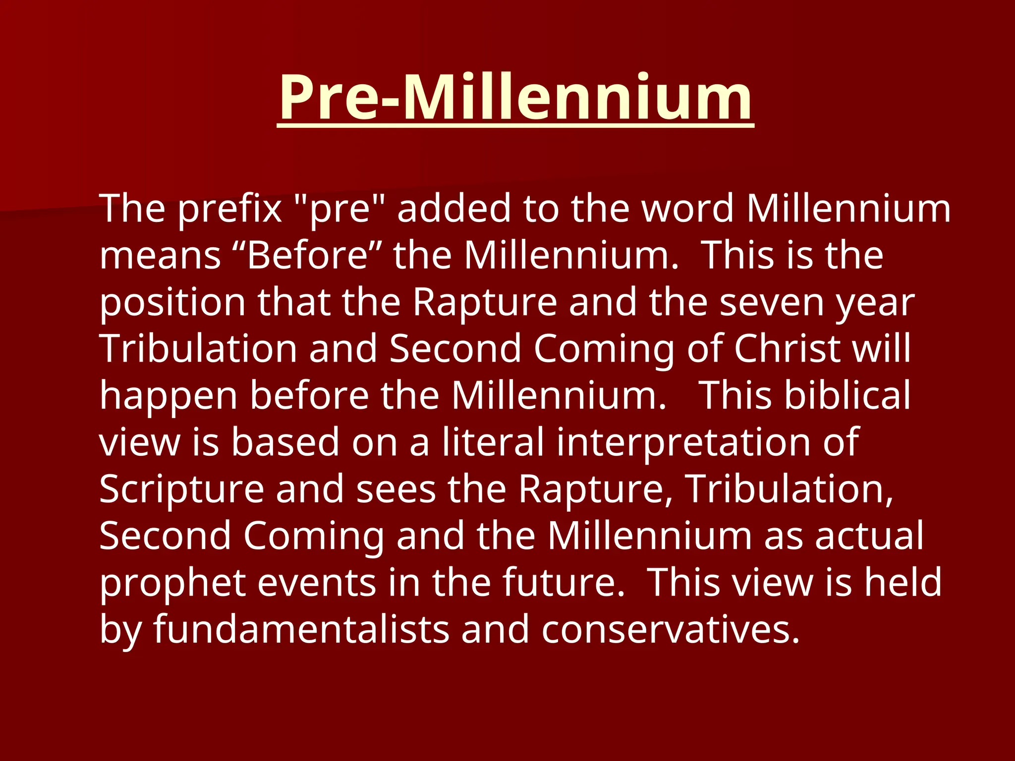 Pre-Millennium
The prefix "pre" added to the word Millennium
means “Before” the Millennium. This is the
position that the Rapture and the seven year
Tribulation and Second Coming of Christ will
happen before the Millennium. This biblical
view is based on a literal interpretation of
Scripture and sees the Rapture, Tribulation,
Second Coming and the Millennium as actual
prophet events in the future. This view is held
by fundamentalists and conservatives.
 
