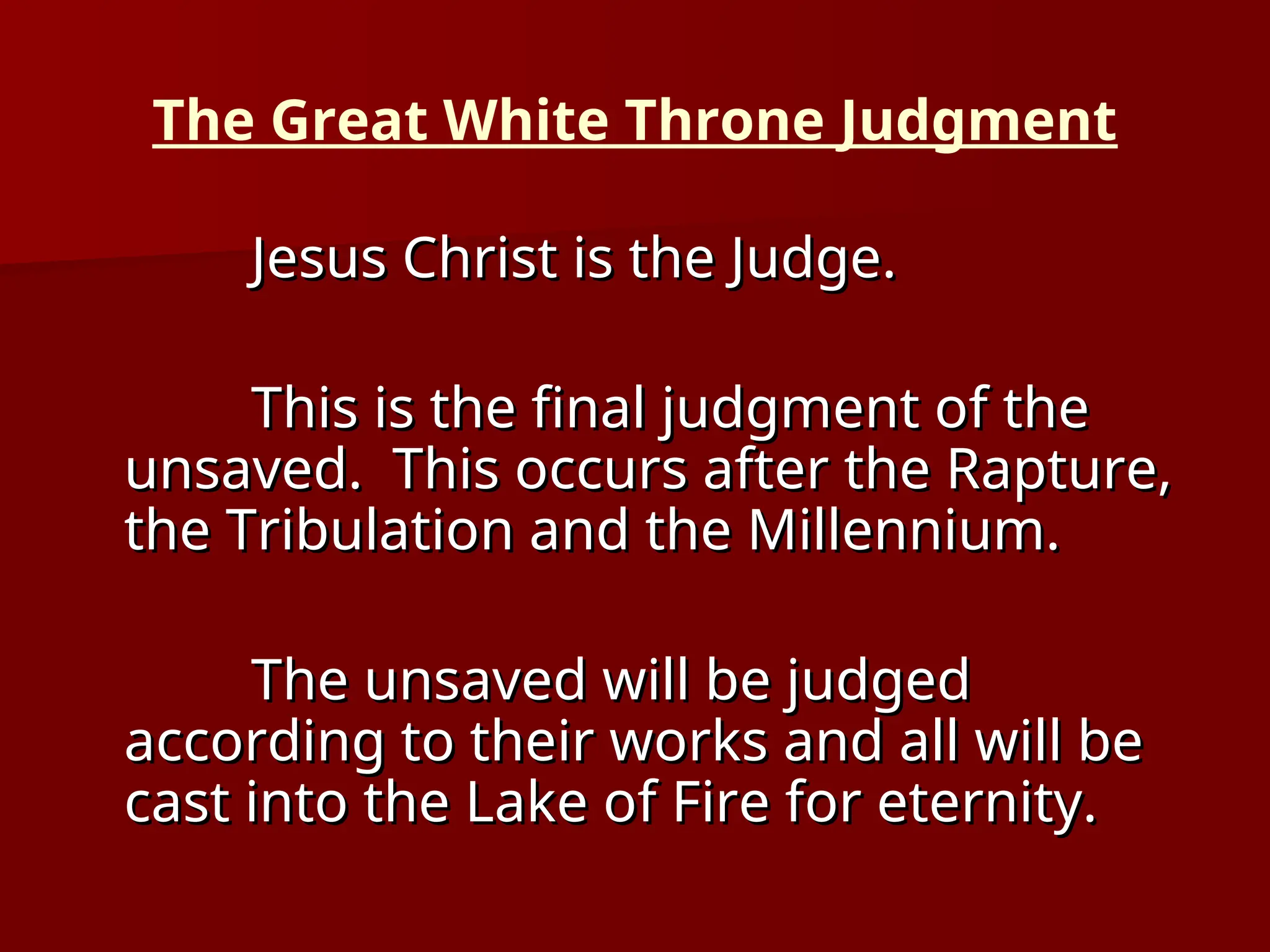 The Great White Throne Judgment
Jesus Christ is the Judge.
Jesus Christ is the Judge.
This is the final judgment of the
This is the final judgment of the
unsaved. This occurs after the Rapture,
unsaved. This occurs after the Rapture,
the Tribulation and the Millennium.
the Tribulation and the Millennium.
The unsaved will be judged
The unsaved will be judged
according to their works and all will be
according to their works and all will be
cast into the Lake of Fire for eternity.
cast into the Lake of Fire for eternity.
 