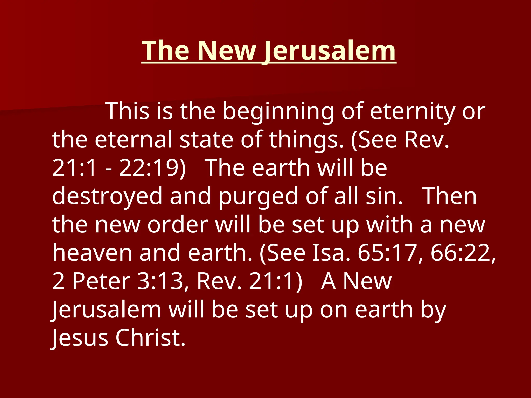 The New Jerusalem
This is the beginning of eternity or
the eternal state of things. (See Rev.
21:1 - 22:19) The earth will be
destroyed and purged of all sin. Then
the new order will be set up with a new
heaven and earth. (See Isa. 65:17, 66:22,
2 Peter 3:13, Rev. 21:1) A New
Jerusalem will be set up on earth by
Jesus Christ.
 