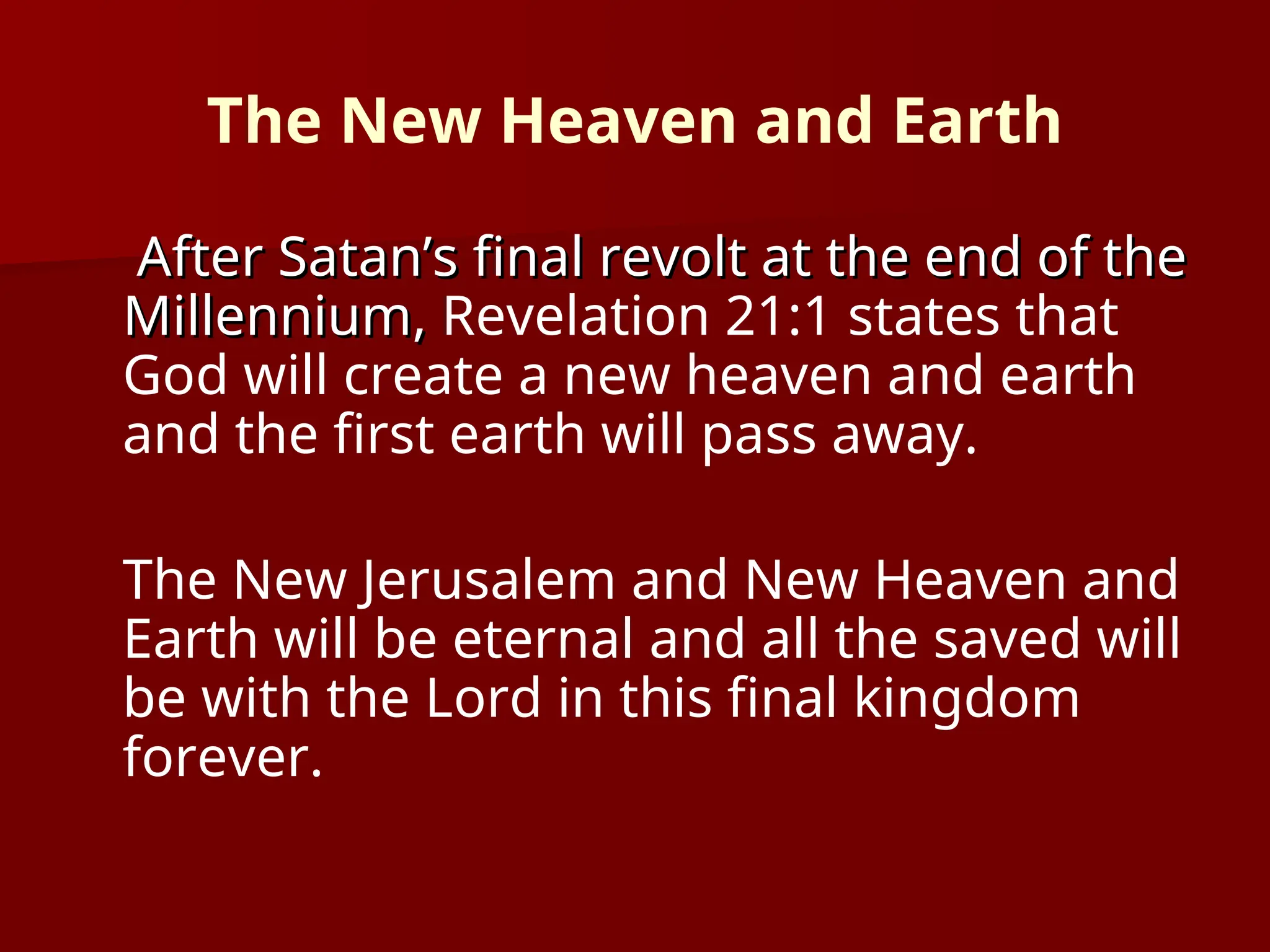 The New Heaven and Earth
After Satan’s final revolt at the end of the
After Satan’s final revolt at the end of the
Millennium,
Millennium, Revelation 21:1 states that
God will create a new heaven and earth
and the first earth will pass away.
The New Jerusalem and New Heaven and
Earth will be eternal and all the saved will
be with the Lord in this final kingdom
forever.
 