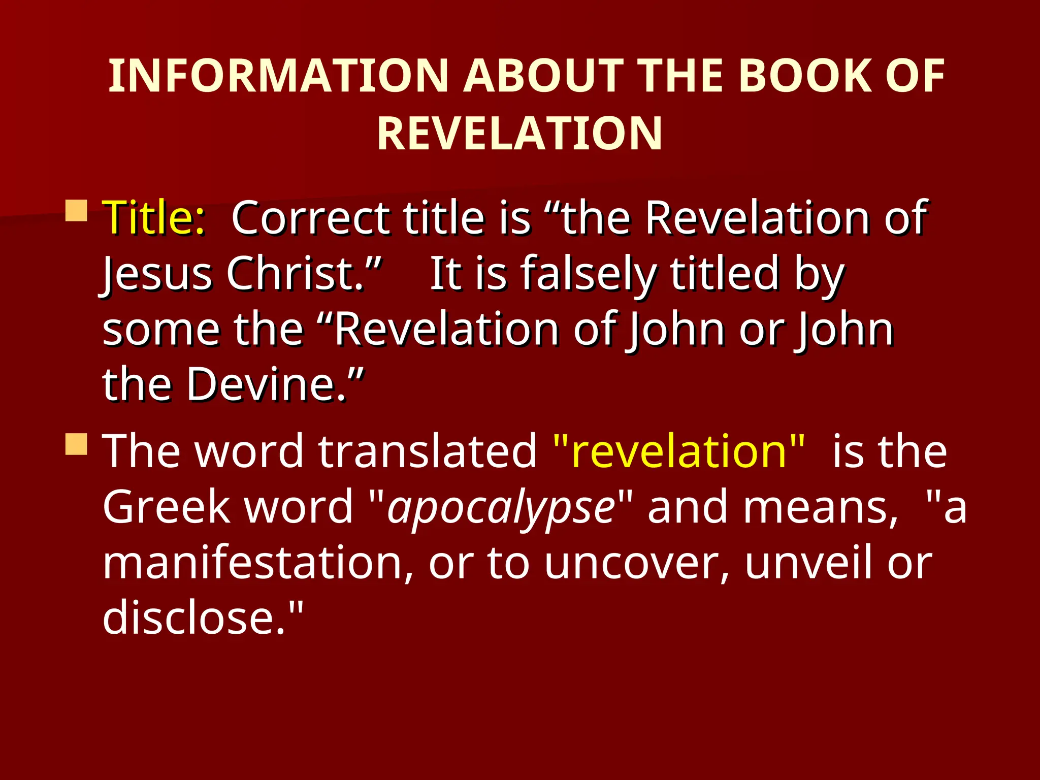 INFORMATION ABOUT THE BOOK OF
REVELATION
 Title:
Title: Correct title is “the Revelation of
Correct title is “the Revelation of
Jesus Christ.” It is falsely titled by
Jesus Christ.” It is falsely titled by
some the “Revelation of John or John
some the “Revelation of John or John
the Devine.”
the Devine.”
 The word translated "revelation" is the
Greek word "apocalypse" and means, "a
manifestation, or to uncover, unveil or
disclose."
 