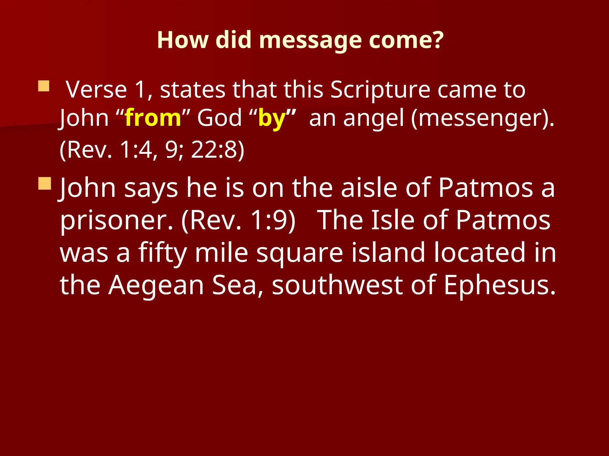 How did message come?
 Verse 1, states that this Scripture came to
John “from” God “by” an angel (messenger).
(Rev. 1:4, 9; 22:8)
 John says he is on the aisle of Patmos a
prisoner. (Rev. 1:9) The Isle of Patmos
was a fifty mile square island located in
the Aegean Sea, southwest of Ephesus.
 