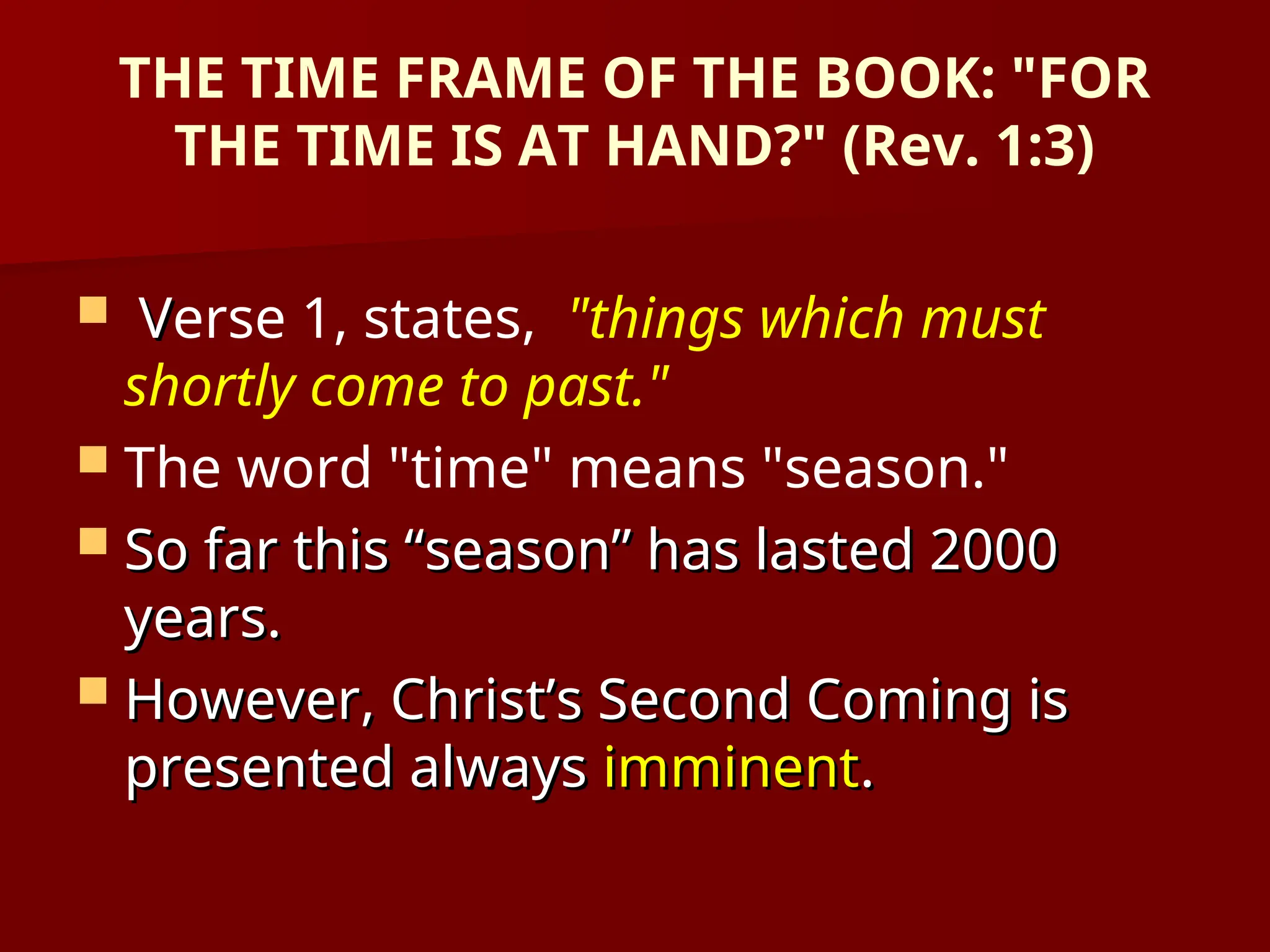 THE TIME FRAME OF THE BOOK: "FOR
THE TIME IS AT HAND?" (Rev. 1:3)
 V
Verse 1, states, "things which must
shortly come to past."
 The word "time" means "season."
 So far this “season” has lasted 2000
So far this “season” has lasted 2000
years.
years.
 However, Christ’s Second Coming is
However, Christ’s Second Coming is
presented always
presented always imminent
imminent.
.
 