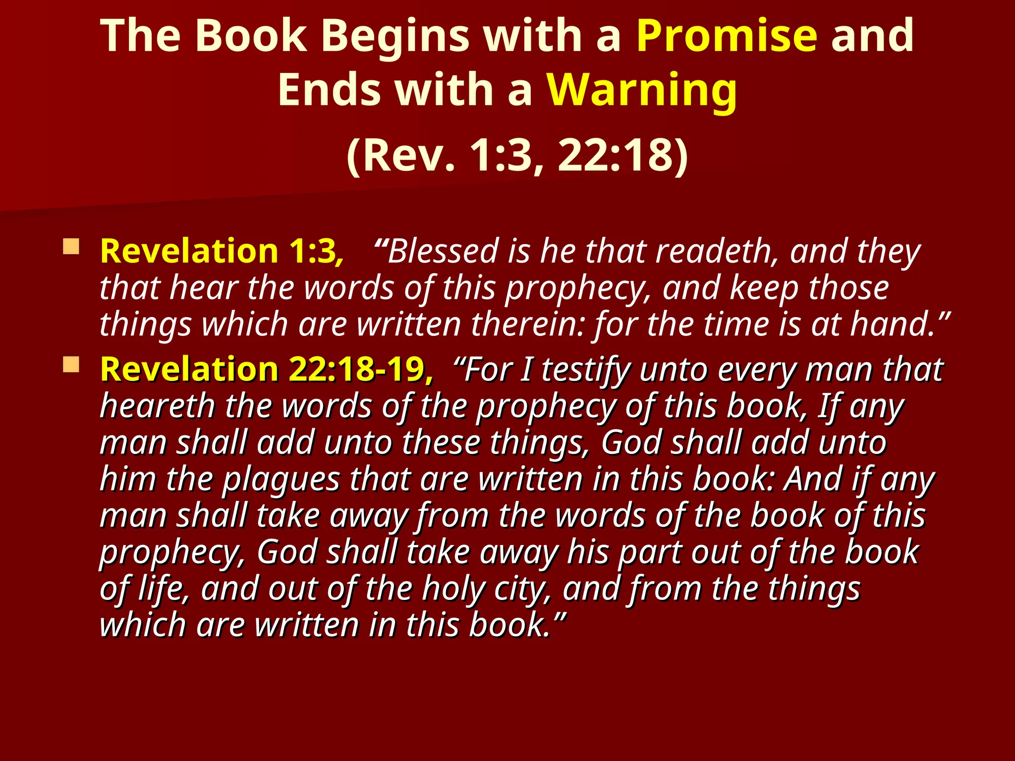 The Book Begins with a Promise and
Ends with a Warning
(Rev. 1:3, 22:18)
 Revelation 1:3, “Blessed is he that readeth, and they
that hear the words of this prophecy, and keep those
things which are written therein: for the time is at hand.”
 Revelation 22:18-19,
Revelation 22:18-19, “For I testify unto every man that
“For I testify unto every man that
heareth the words of the prophecy of this book, If any
heareth the words of the prophecy of this book, If any
man shall add unto these things, God shall add unto
man shall add unto these things, God shall add unto
him the plagues that are written in this book: And if any
him the plagues that are written in this book: And if any
man shall take away from the words of the book of this
man shall take away from the words of the book of this
prophecy, God shall take away his part out of the book
prophecy, God shall take away his part out of the book
of life, and out of the holy city, and from the things
of life, and out of the holy city, and from the things
which are written in this book.”
which are written in this book.”
 