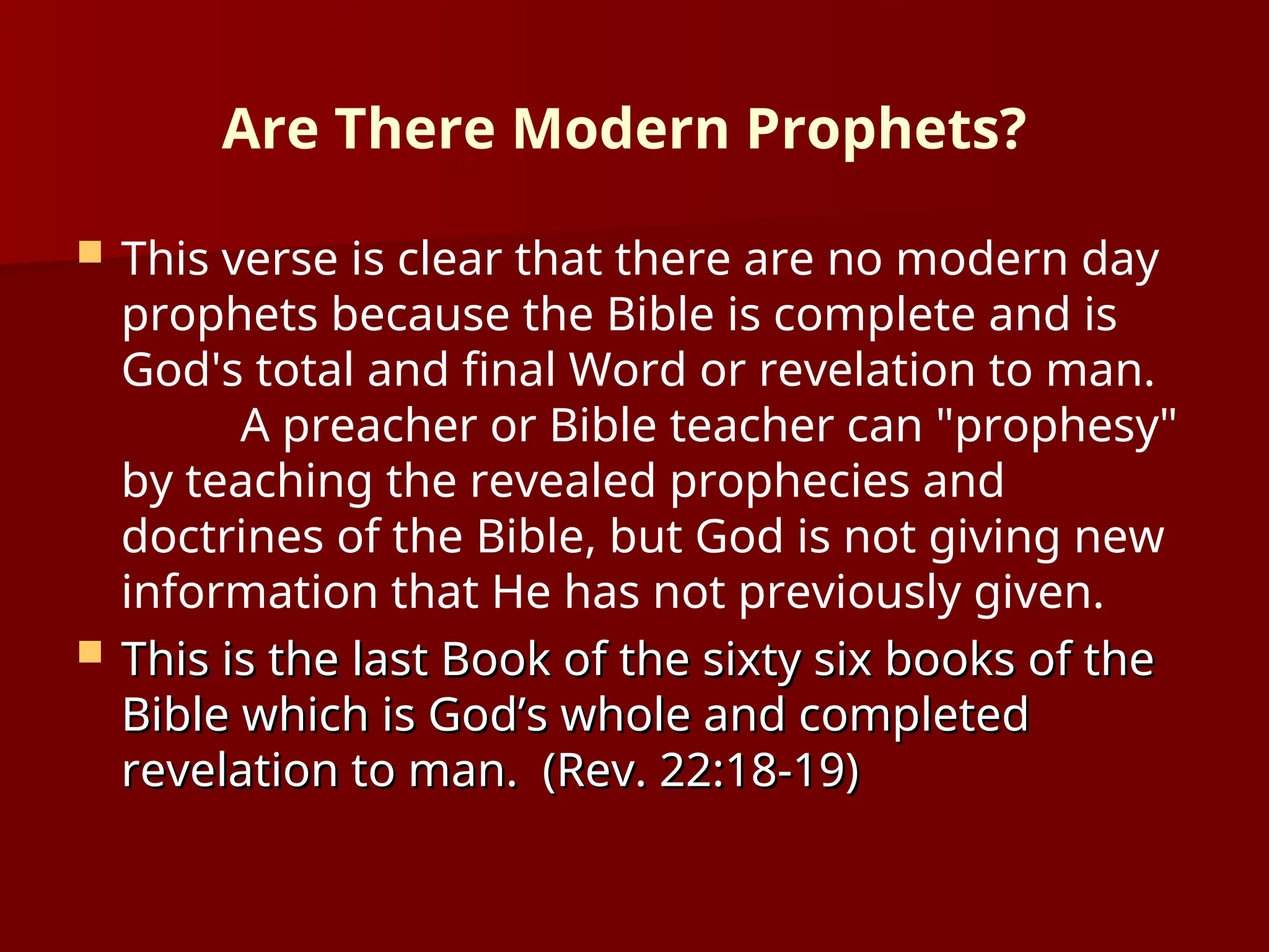 Are There Modern Prophets?
 This verse is clear that there are no modern day
prophets because the Bible is complete and is
God's total and final Word or revelation to man.
A preacher or Bible teacher can "prophesy"
by teaching the revealed prophecies and
doctrines of the Bible, but God is not giving new
information that He has not previously given.
 This is the last Book of the sixty six books of the
This is the last Book of the sixty six books of the
Bible which is God’s whole and completed
Bible which is God’s whole and completed
revelation to man. (Rev. 22:18-19)
revelation to man. (Rev. 22:18-19)
 