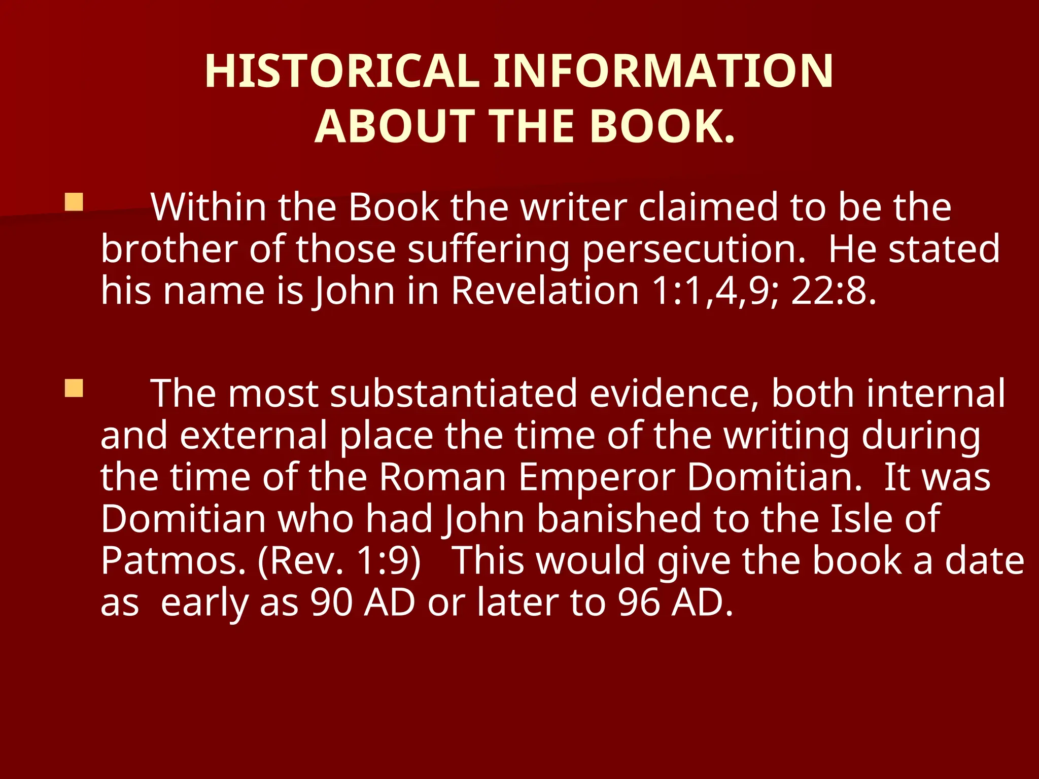 HISTORICAL INFORMATION
ABOUT THE BOOK.
 Within the Book the writer claimed to be the
brother of those suffering persecution. He stated
his name is John in Revelation 1:1,4,9; 22:8.
 The most substantiated evidence, both internal
and external place the time of the writing during
the time of the Roman Emperor Domitian. It was
Domitian who had John banished to the Isle of
Patmos. (Rev. 1:9) This would give the book a date
as early as 90 AD or later to 96 AD.
 