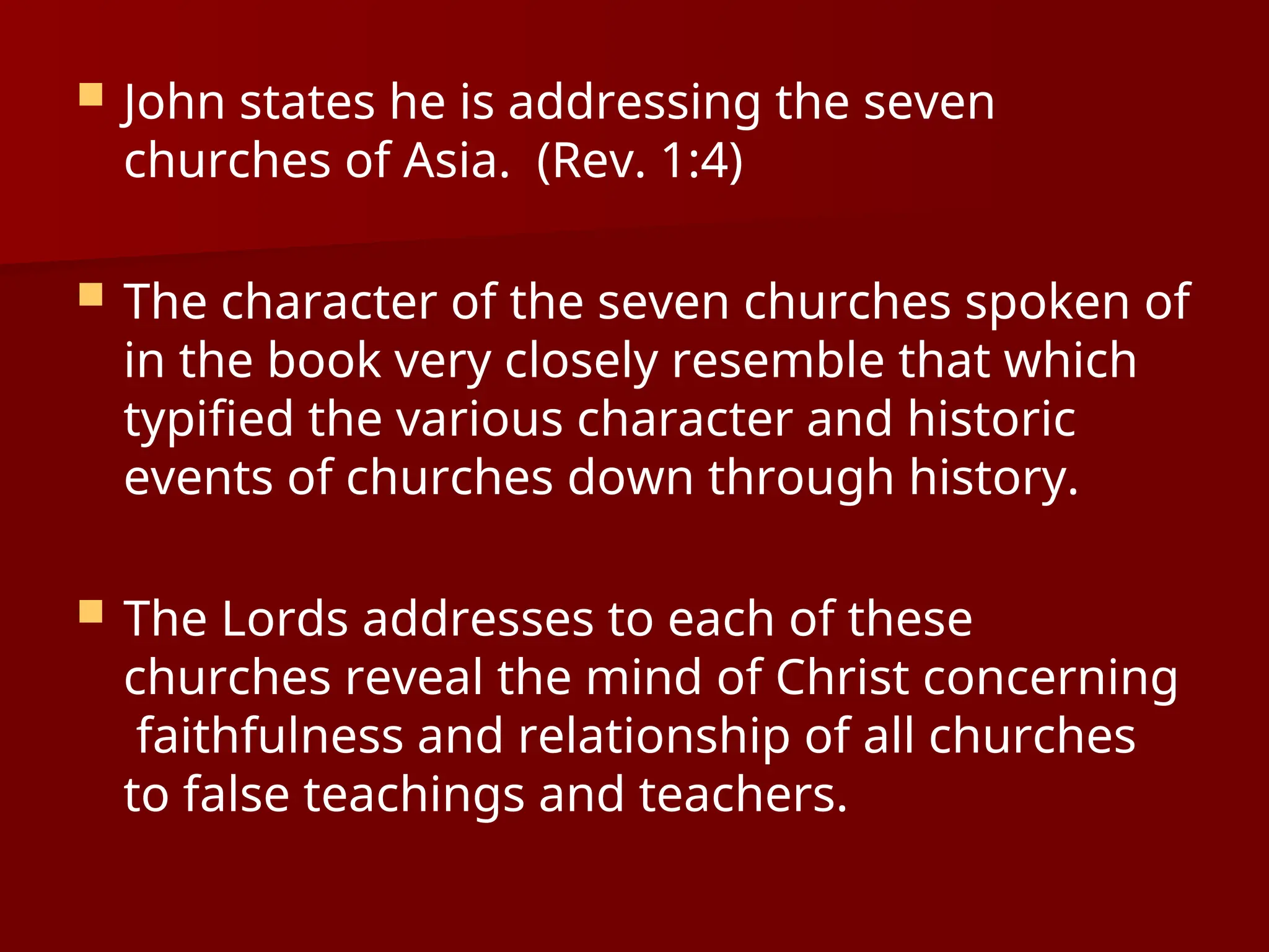  John states he is addressing the seven
churches of Asia. (Rev. 1:4)
 The character of the seven churches spoken of
in the book very closely resemble that which
typified the various character and historic
events of churches down through history.
 The Lords addresses to each of these
churches reveal the mind of Christ concerning
faithfulness and relationship of all churches
to false teachings and teachers.
 