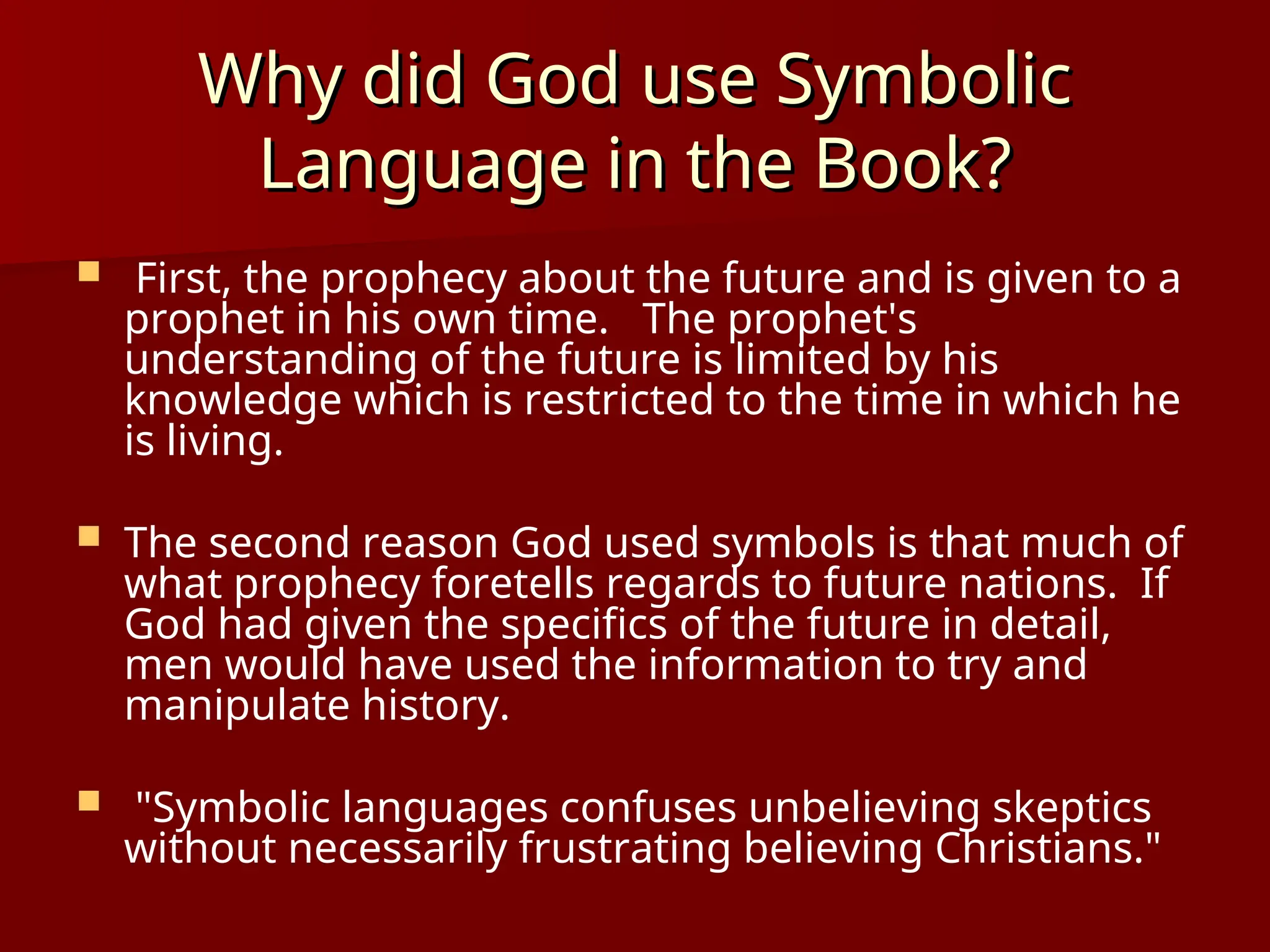 Why did God use Symbolic
Why did God use Symbolic
Language in the Book?
Language in the Book?
 First, the prophecy about the future and is given to a
prophet in his own time. The prophet's
understanding of the future is limited by his
knowledge which is restricted to the time in which he
is living.
 The second reason God used symbols is that much of
what prophecy foretells regards to future nations. If
God had given the specifics of the future in detail,
men would have used the information to try and
manipulate history.
 "Symbolic languages confuses unbelieving skeptics
without necessarily frustrating believing Christians."
 