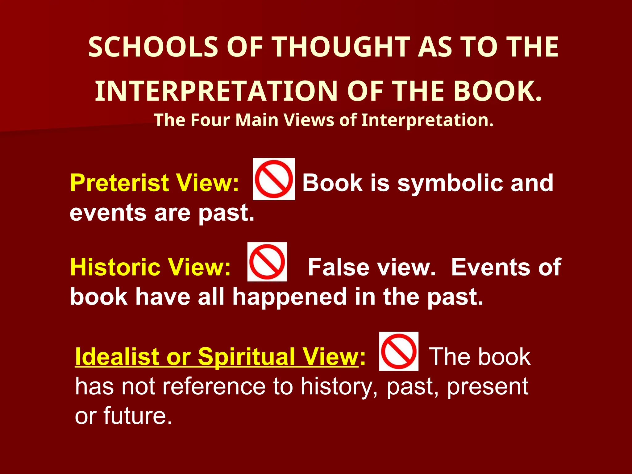 SCHOOLS OF THOUGHT AS TO THE
INTERPRETATION OF THE BOOK.
The Four Main Views of Interpretation.
Preterist View: Book is symbolic and
events are past.
Historic View: False view. Events of
book have all happened in the past.
Idealist or Spiritual View: The book
has not reference to history, past, present
or future.
 