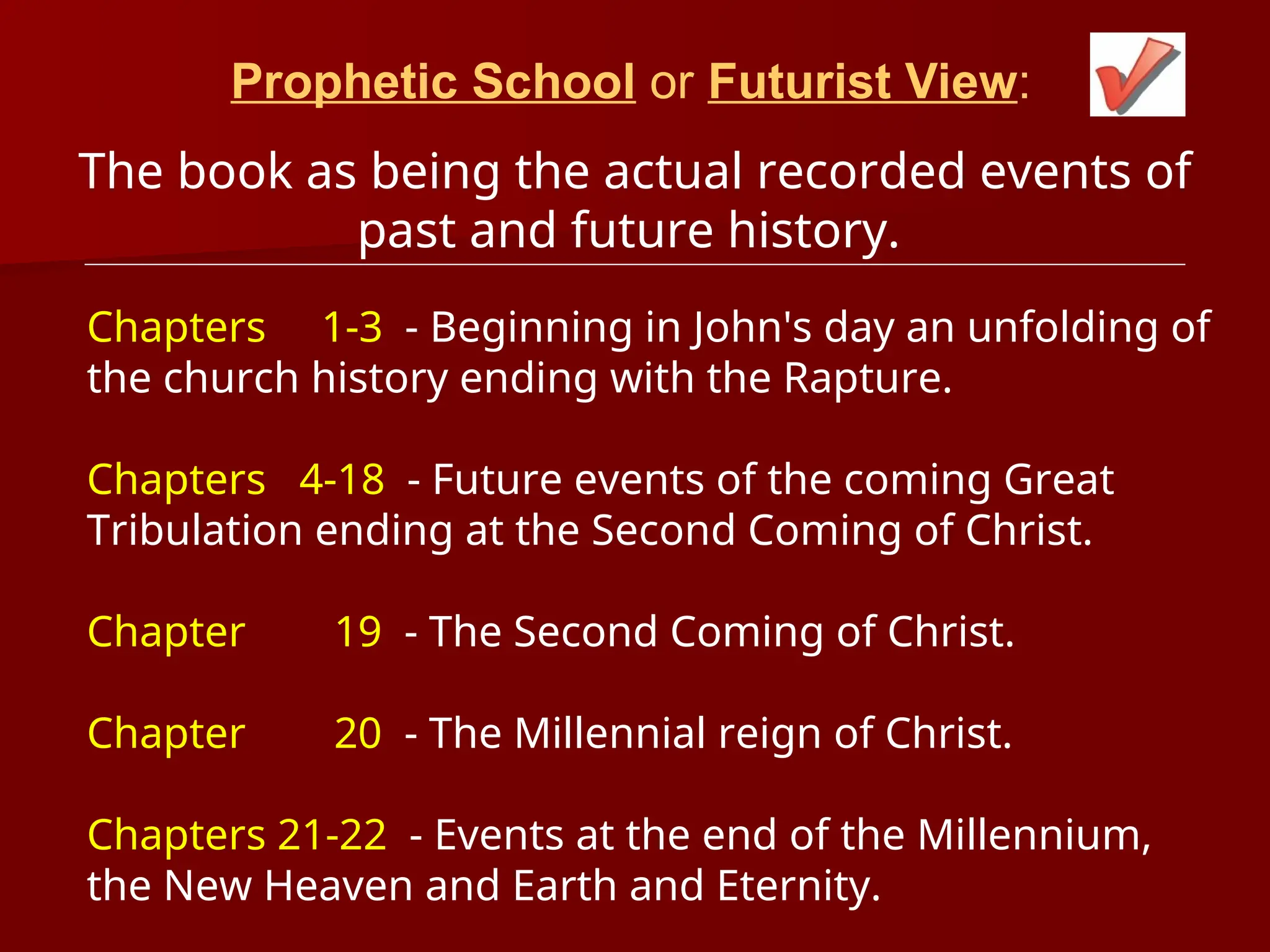 Prophetic School or Futurist View:
The book as being the actual recorded events of
past and future history.
Chapters 1-3 - Beginning in John's day an unfolding of
the church history ending with the Rapture.
Chapters 4-18 - Future events of the coming Great
Tribulation ending at the Second Coming of Christ.
Chapter 19 - The Second Coming of Christ.
Chapter 20 - The Millennial reign of Christ.
Chapters 21-22 - Events at the end of the Millennium,
the New Heaven and Earth and Eternity.
 