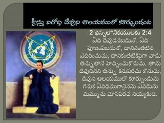 2 థెస్స లొనీకయులకు 2:4
ఏది దేవుడనబడునో, ఏది
పూజింపబడునో, దానినింతటిని
ఎదిరించుచు, దానికింతటికిప
ై గా వాడు
తన్ను తానే హెచ్చ ించుకొన్నచు, తాన్న
దేవుడనని తన్ను కన్నపరచు కొన్నచు,
దేవుని ఆలయములో కూర్చ ిండున్న
గన్నక ఏవిధముగాన
ై నన్న ఎవడున్న
మిముు న్న మోసపరచ నియయ కుడి.
 