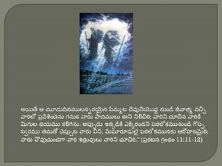 అయితే ఆ మూడుదినములనిరయిెైన పిమమట దేవునియొద్ద నుండి జీవాతమ వచ్చి
వారిలో పొవేశంచెను గనుక వారు పాద్ములు ఊని నిలిచ్చరి; వారిని చూచ్చన వారికి
మిగుల భయము కలిగను. అపుుడు ఇకకడికి ఎకికరండని పరలోకమునుండి గొపు
స్వరము తమతో చెపుుట వారు విని, మేఘారూఢులెై పరలోకమునకు ఆరోహణమైరి;
వారు పో వుచుండగా వారి శతు
ొ వులు వారిని చూచ్చరి.” (పొకటన గరంథం 11:11-12)
 