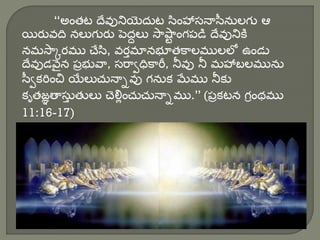 “అంతట దేవునియిెద్ుట సింహాస్నాసీనులగు ఆ
యిరువది నలుగురు పెద్దలు సాషా
ు ంగపడి దేవునికి
నమసాకరము చేసి, వరతమానభూతకాలములలో ఉండు
దేవుడవెైన పొభువా, స్రావధికారీ, నీవు నీ మహాబలమును
సీవకరించ్చ యిేలుచునాివు గనుక మేము నీకు
కృతజఞతాస్ు
త తులు చెలిుంచుచునాిము.” (పొకటన గరంథము
11:16-17)
 