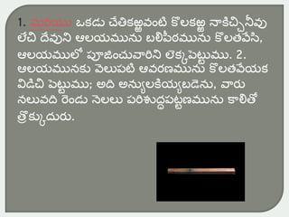 1. మరియు ఒకడు చేతికఱ్ఱవంటి కొలకఱ్ఱ నాకిచ్చినీవు
లేచ్చ దేవుని ఆలయమును బలిపీఠమును కొలతవేసి,
ఆలయములో పూజంచువారిని లెకకపెటట
ు ము. 2.
ఆలయమునకు వెలుపటి ఆవరణమును కొలతవేయక
విడిచ్చ పెటట
ు ము; అది అనుులకియుబడెను, వారు
నలువది రండు నెలలు పరిశుద్ధపటుణమును కాలితో
తరొ కుకద్ురు.
 