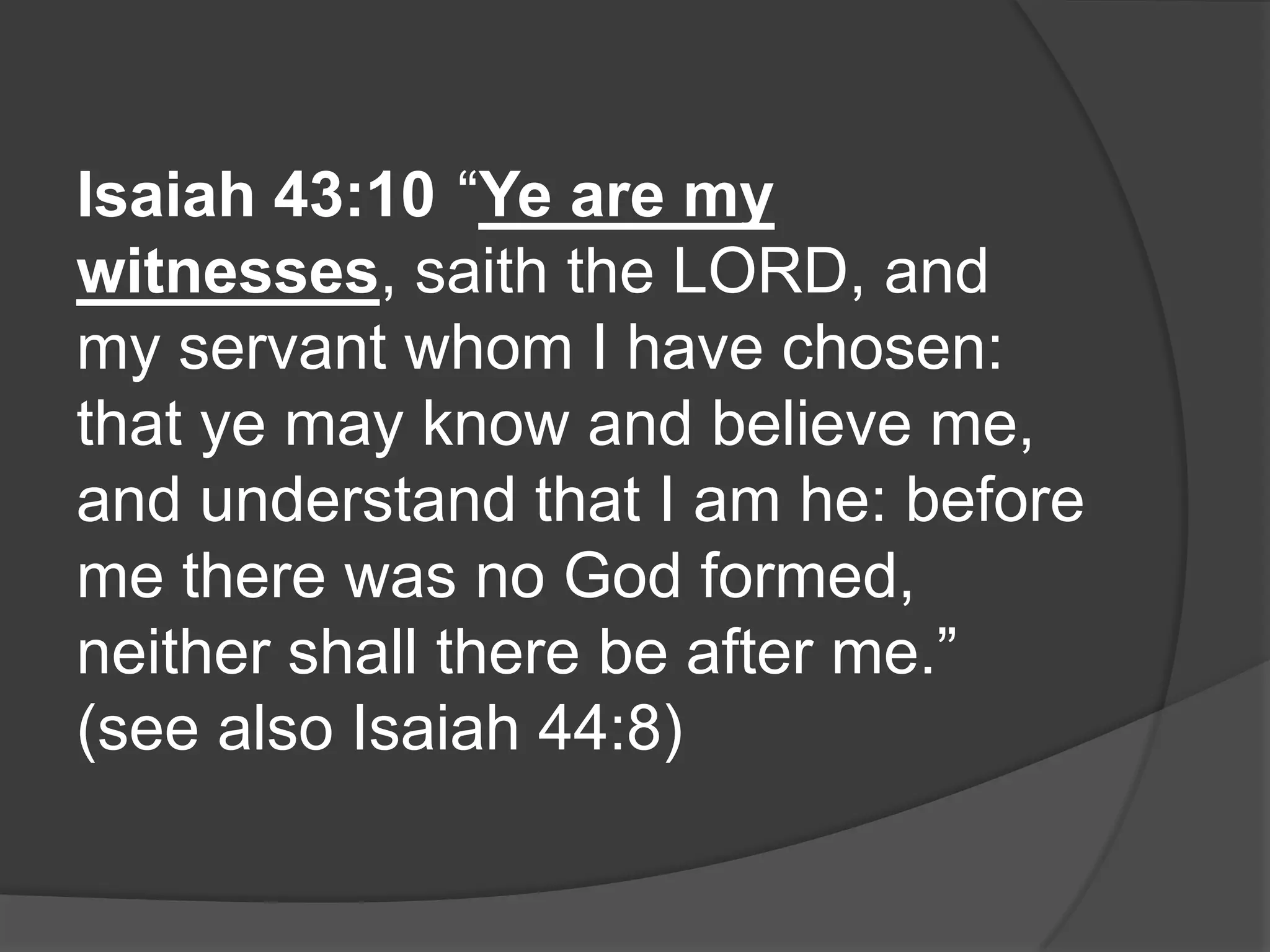 Isaiah 43:10 “Ye are my
witnesses, saith the LORD, and
my servant whom I have chosen:
that ye may know and believe me,
and understand that I am he: before
me there was no God formed,
neither shall there be after me.”
(see also Isaiah 44:8)
 