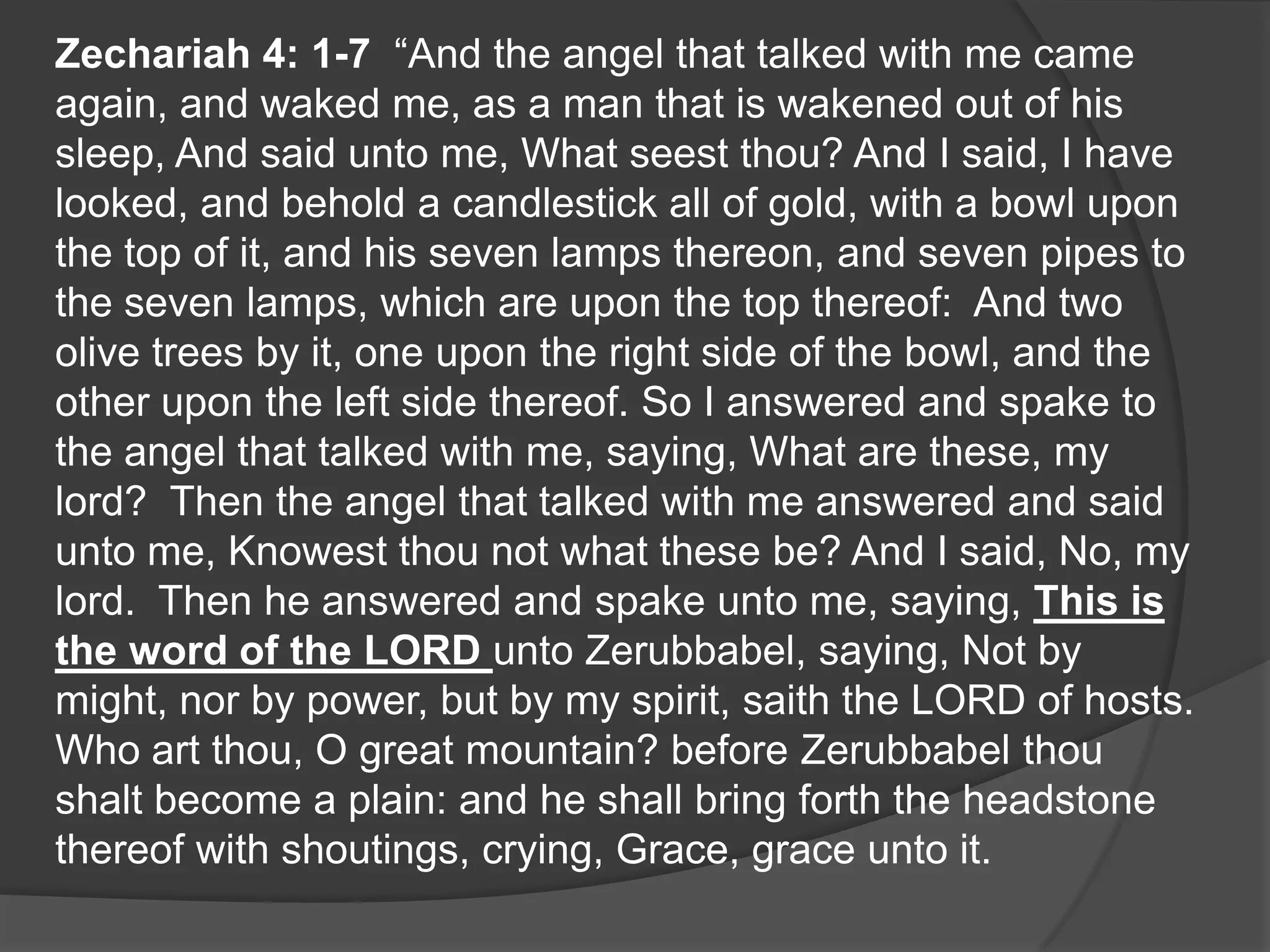 Zechariah 4: 1-7 “And the angel that talked with me came
again, and waked me, as a man that is wakened out of his
sleep, And said unto me, What seest thou? And I said, I have
looked, and behold a candlestick all of gold, with a bowl upon
the top of it, and his seven lamps thereon, and seven pipes to
the seven lamps, which are upon the top thereof: And two
olive trees by it, one upon the right side of the bowl, and the
other upon the left side thereof. So I answered and spake to
the angel that talked with me, saying, What are these, my
lord? Then the angel that talked with me answered and said
unto me, Knowest thou not what these be? And I said, No, my
lord. Then he answered and spake unto me, saying, This is
the word of the LORD unto Zerubbabel, saying, Not by
might, nor by power, but by my spirit, saith the LORD of hosts.
Who art thou, O great mountain? before Zerubbabel thou
shalt become a plain: and he shall bring forth the headstone
thereof with shoutings, crying, Grace, grace unto it.
 