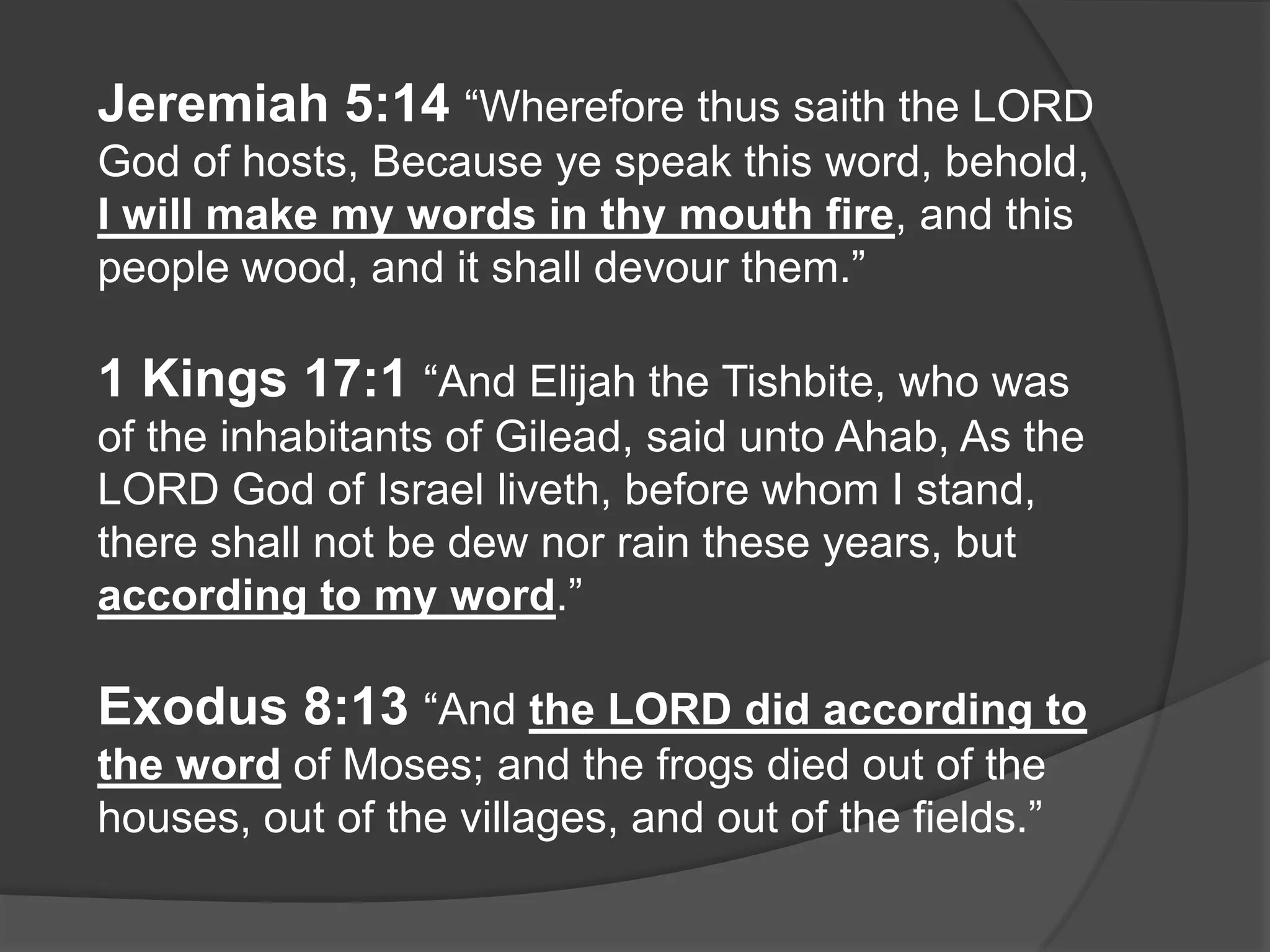 Jeremiah 5:14 “Wherefore thus saith the LORD
God of hosts, Because ye speak this word, behold,
I will make my words in thy mouth fire, and this
people wood, and it shall devour them.”

1 Kings 17:1 “And Elijah the Tishbite, who was
of the inhabitants of Gilead, said unto Ahab, As the
LORD God of Israel liveth, before whom I stand,
there shall not be dew nor rain these years, but
according to my word.”

Exodus 8:13 “And the LORD did according to
the word of Moses; and the frogs died out of the
houses, out of the villages, and out of the fields.”
 