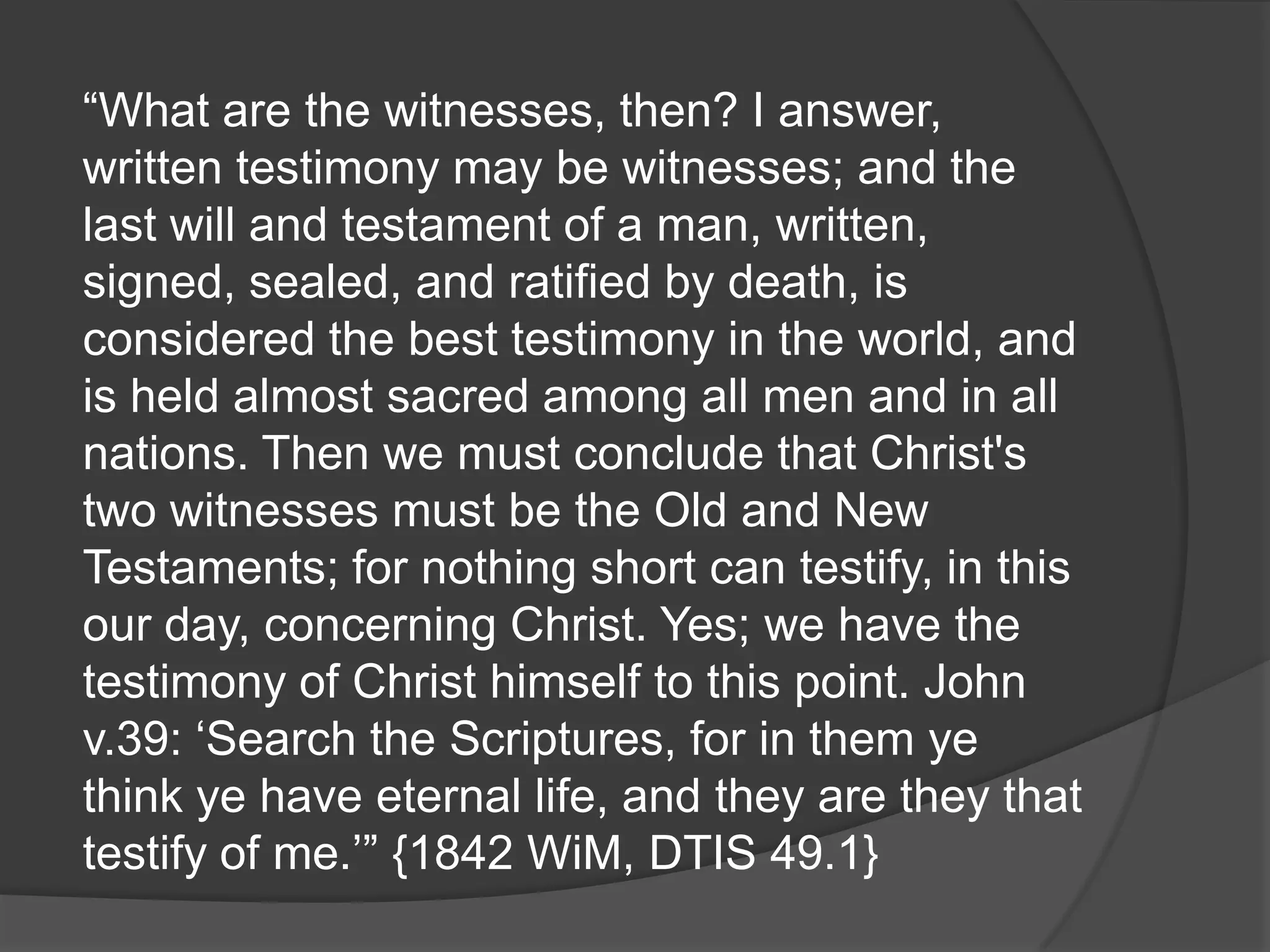 “What are the witnesses, then? I answer,
written testimony may be witnesses; and the
last will and testament of a man, written,
signed, sealed, and ratified by death, is
considered the best testimony in the world, and
is held almost sacred among all men and in all
nations. Then we must conclude that Christ's
two witnesses must be the Old and New
Testaments; for nothing short can testify, in this
our day, concerning Christ. Yes; we have the
testimony of Christ himself to this point. John
v.39: „Search the Scriptures, for in them ye
think ye have eternal life, and they are they that
testify of me.‟” {1842 WiM, DTIS 49.1}
 