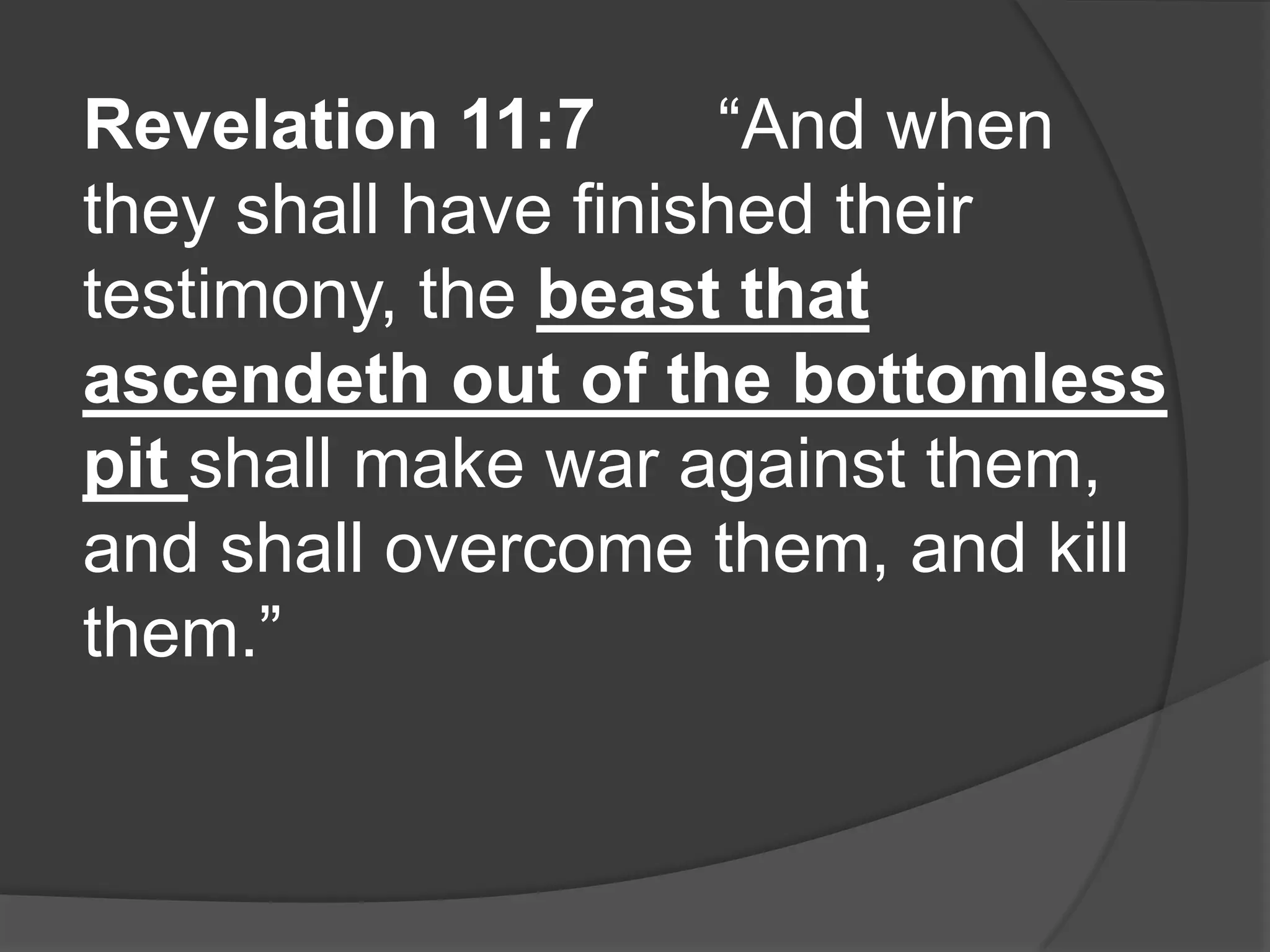 Revelation 11:7       “And when
they shall have finished their
testimony, the beast that
ascendeth out of the bottomless
pit shall make war against them,
and shall overcome them, and kill
them.”
 