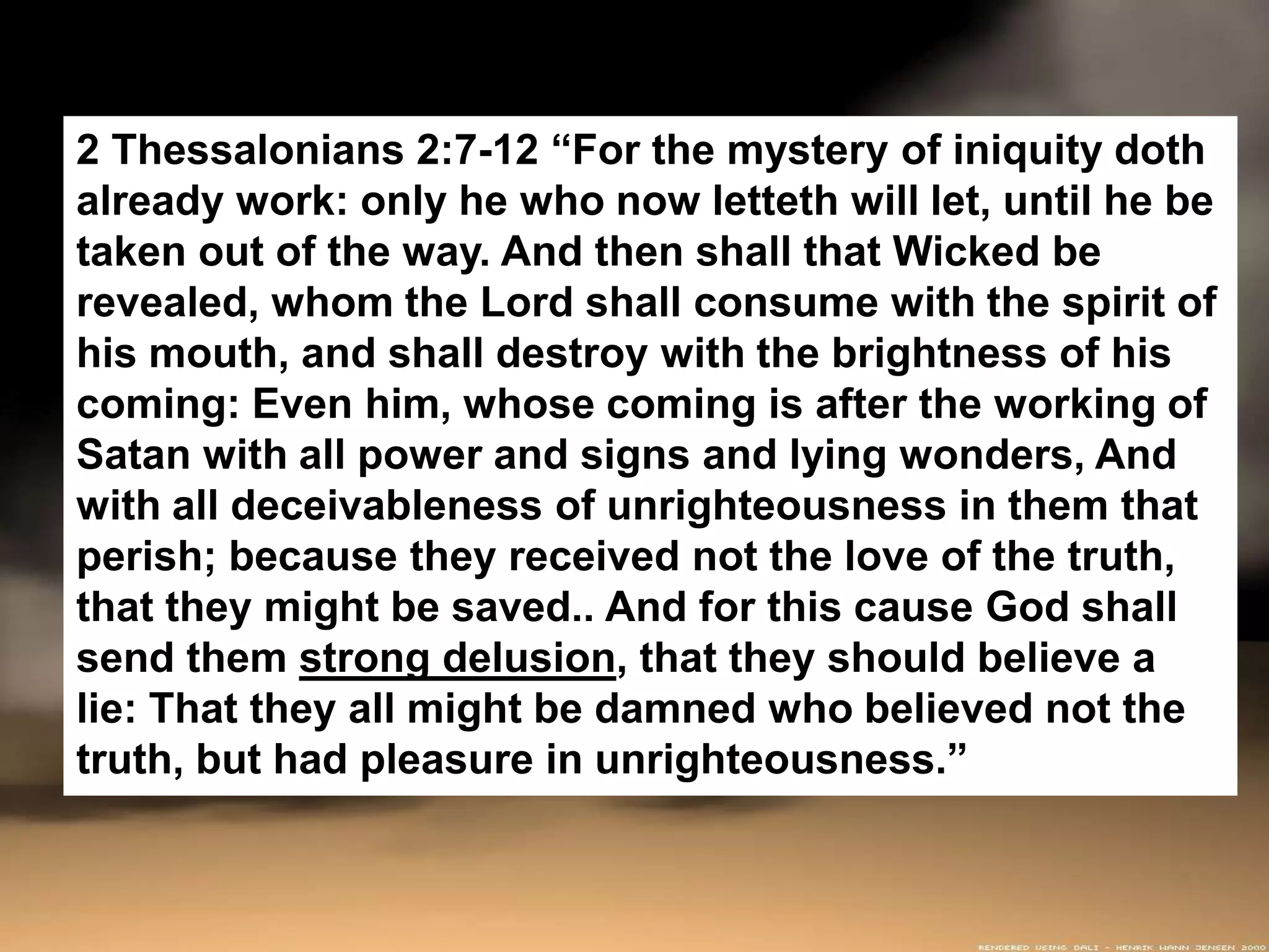 2 Thessalonians 2:7-12 “For the mystery of iniquity doth
already work: only he who now letteth will let, until he be
taken out of the way. And then shall that Wicked be
revealed, whom the Lord shall consume with the spirit of
his mouth, and shall destroy with the brightness of his
coming: Even him, whose coming is after the working of
Satan with all power and signs and lying wonders, And
with all deceivableness of unrighteousness in them that
perish; because they received not the love of the truth,
that they might be saved.. And for this cause God shall
send them strong delusion, that they should believe a
lie: That they all might be damned who believed not the
truth, but had pleasure in unrighteousness.”
 