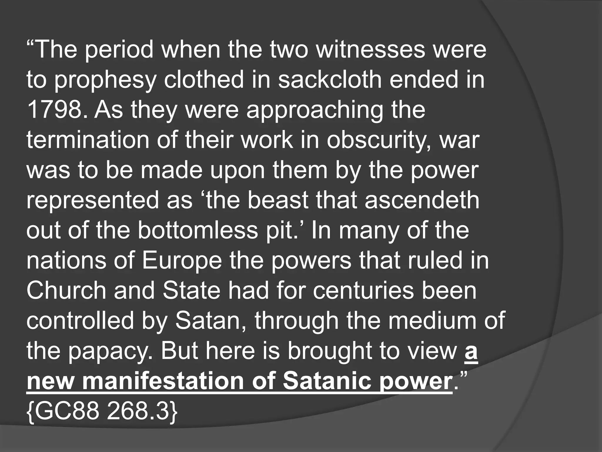 “The period when the two witnesses were
to prophesy clothed in sackcloth ended in
1798. As they were approaching the
termination of their work in obscurity, war
was to be made upon them by the power
represented as „the beast that ascendeth
out of the bottomless pit.‟ In many of the
nations of Europe the powers that ruled in
Church and State had for centuries been
controlled by Satan, through the medium of
the papacy. But here is brought to view a
new manifestation of Satanic power.”
{GC88 268.3}
 