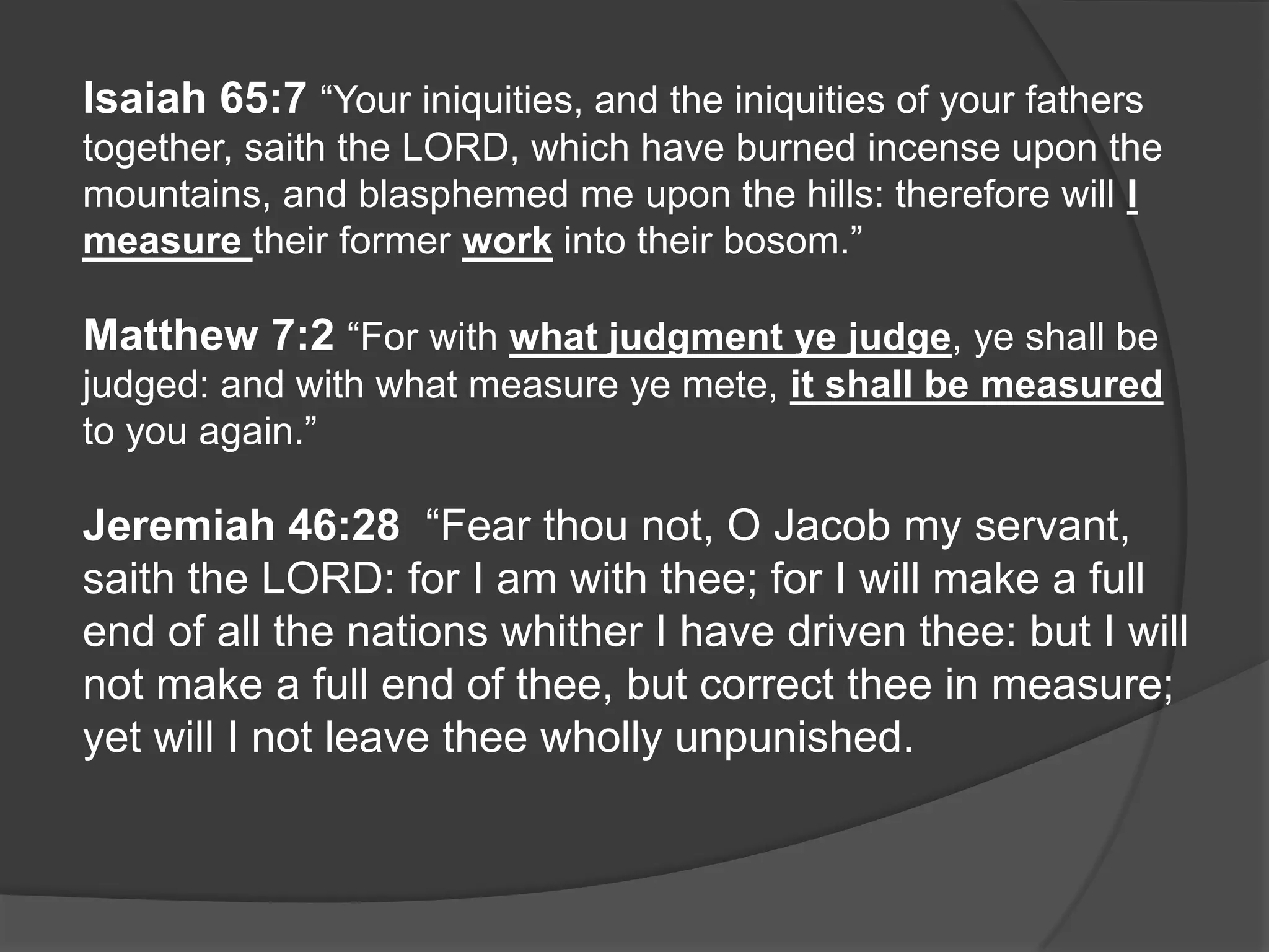 Isaiah 65:7 “Your iniquities, and the iniquities of your fathers
together, saith the LORD, which have burned incense upon the
mountains, and blasphemed me upon the hills: therefore will I
measure their former work into their bosom.”

Matthew 7:2 “For with what judgment ye judge, ye shall be
judged: and with what measure ye mete, it shall be measured
to you again.”

Jeremiah 46:28 “Fear thou not, O Jacob my servant,
saith the LORD: for I am with thee; for I will make a full
end of all the nations whither I have driven thee: but I will
not make a full end of thee, but correct thee in measure;
yet will I not leave thee wholly unpunished.
 