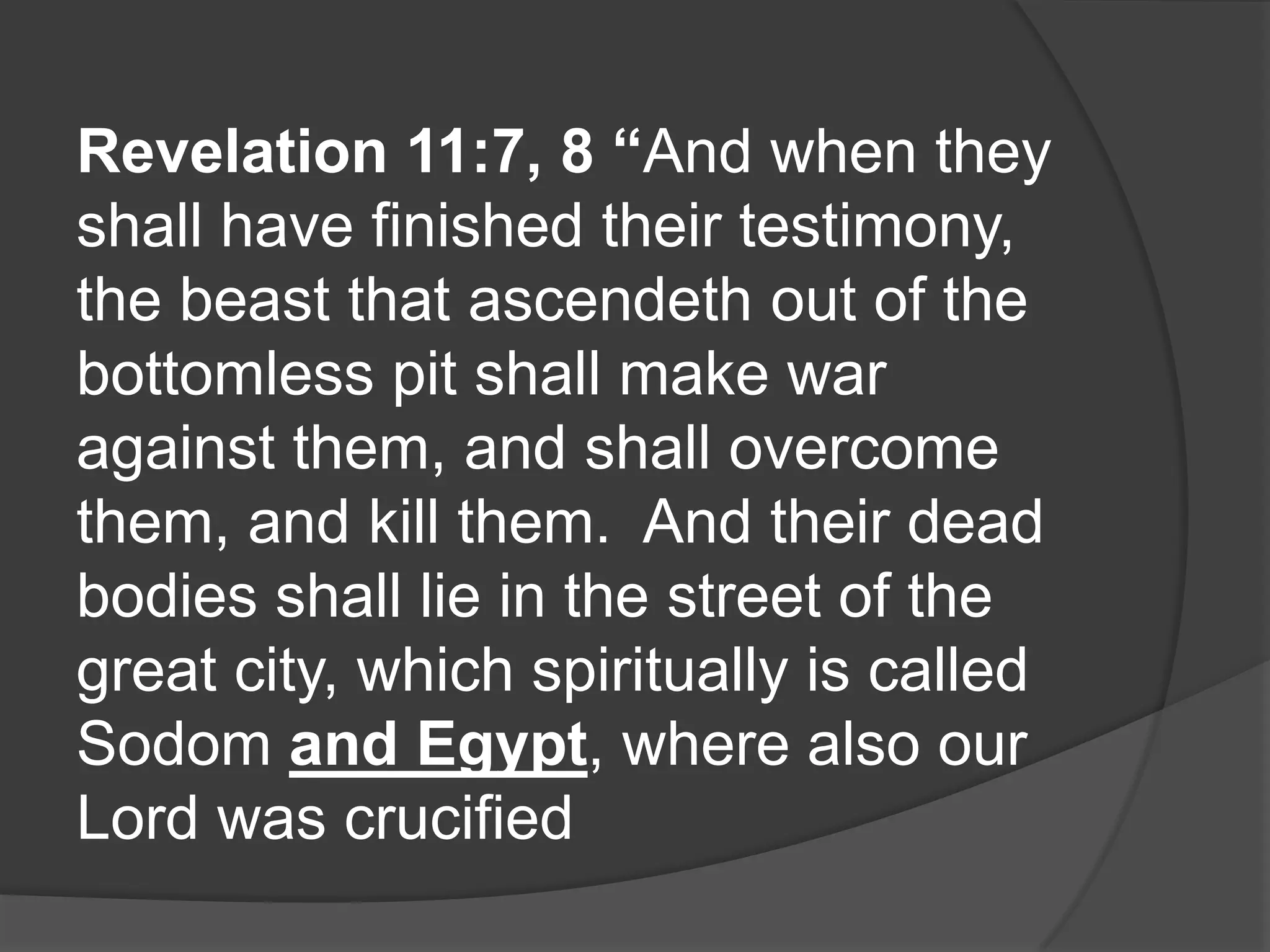 Revelation 11:7, 8 “And when they
shall have finished their testimony,
the beast that ascendeth out of the
bottomless pit shall make war
against them, and shall overcome
them, and kill them. And their dead
bodies shall lie in the street of the
great city, which spiritually is called
Sodom and Egypt, where also our
Lord was crucified
 