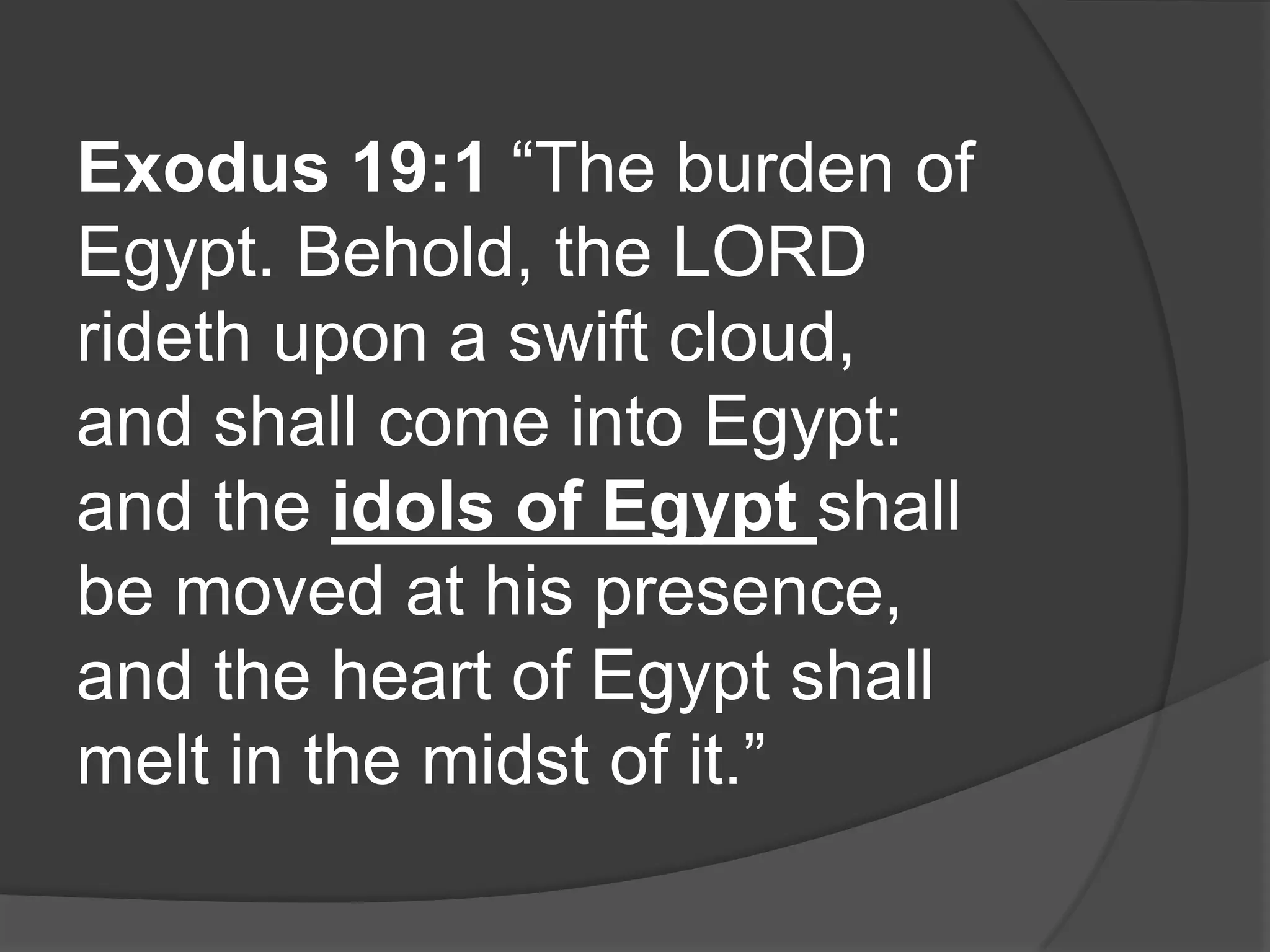 Exodus 19:1 “The burden of
Egypt. Behold, the LORD
rideth upon a swift cloud,
and shall come into Egypt:
and the idols of Egypt shall
be moved at his presence,
and the heart of Egypt shall
melt in the midst of it.”
 